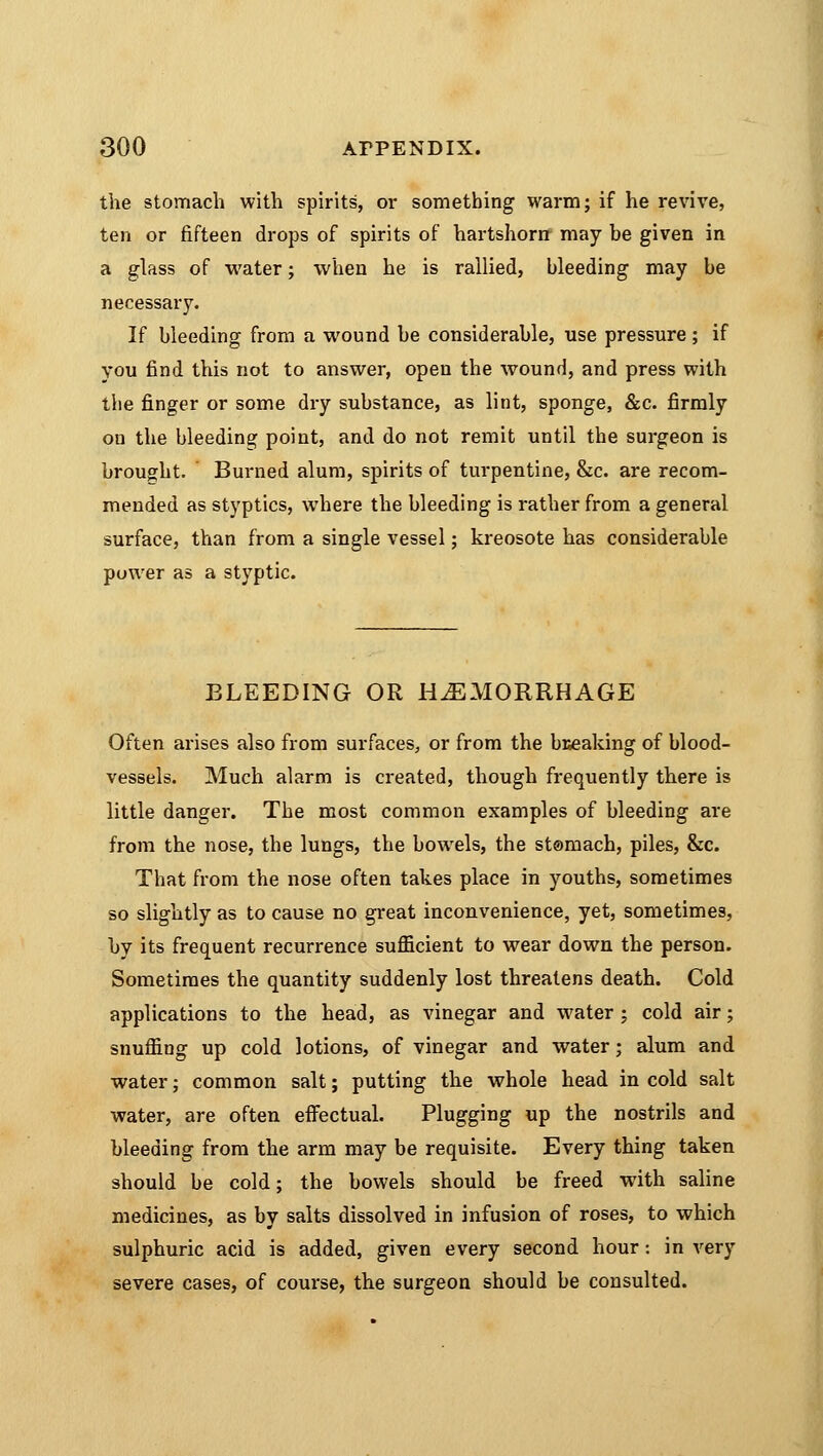 the stomach with spirits, or something warm; if he revive, ten or fifteen drops of spirits of hartshorn may be given in a glass of water; when he is rallied, bleeding may be necessary. If bleeding from a wound be considerable, use pressure ; if you find this not to answer, open the wound, and press with the finger or some dry substance, as lint, sponge, &c. firmly on the bleeding point, and do not remit until the surgeon is brought. Burned alum, spirits of turpentine, &c. are recom- mended as styptics, where the bleeding is rather from a general surface, than from a single vessel; kreosote has considerable power as a styptic. BLEEDING OR HEMORRHAGE Often arises also from surfaces, or from the bKeaking of blood- vessels. Much alarm is created, though frequently there is little danger. The most common examples of bleeding are from the nose, the lungs, the bowels, the stomach, piles, &c. That from the nose often takes place in youths, sometimes so slightly as to cause no great inconvenience, yet, sometimes, by its frequent recurrence sufficient to wear down the person. Sometimes the quantity suddenly lost threatens death. Cold applications to the head, as vinegar and water ; cold air; snuffing up cold lotions, of vinegar and water; alum and water; common salt; putting the whole head in cold salt water, are often effectual. Plugging up the nostrils and bleeding from the arm may be requisite. Every thing taken should be cold; the bowels should be freed with saline medicines, as by salts dissolved in infusion of roses, to which sulphuric acid is added, given every second hour: in very severe cases, of course, the surgeon should be consulted.