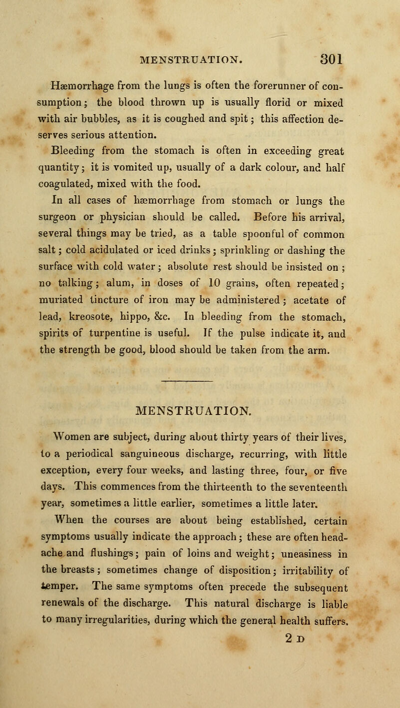 MENSTRUATION. 801 Haemorrhage from the lungs is often the forerunner of con- sumption; the blood thrown up is usually florid or mixed with air bubbles, as it is coughed and spit; this affection de- serves serious attention. Bleeding from the stomach is often in exceeding great quantity; it is vomited up, usually of a dark colour, and half coagulated, mixed with the food. In all cases of haemorrhage from stomach or lungs the surgeon or physician should be called. Before his arrival, several things may be tried, as a table spoonful of common salt; cold acidulated or iced drinks; sprinkling or dashing the surface with cold water; absolute rest should be insisted on ; no talking; alum, in doses of 10 grains, often repeated; muriated tincture of iron may be administered; acetate of lead, kreosote, hippo, &c. In bleeding from the stomach, spirits of turpentine is useful. If the pulse indicate it, and the strength be good, blood should be taken from the arm. MENSTRUATION. Women are subject, during about thirty years of their lives, to a periodical sanguineous discharge, recurring, with little exception, every four weeks, and lasting three, four, or five days. This commences from the thirteenth to the seventeenth year, sometimes a little earlier, sometimes a little later. When the courses are about being established, certain symptoms usually indicate the approach; these are often head- ache and flushings; pain of loins and weight; uneasiness in the breasts; sometimes change of disposition; irritability of temper. The same symptoms often precede the subsequent renewals of the discharge. This natural discharge is liable to many irregularities, during which the general health suffers. 2d