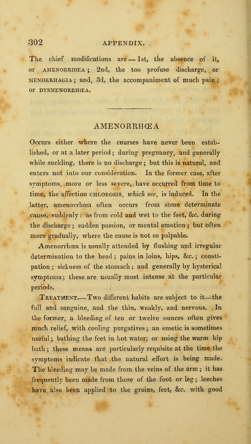 The chief modifications are — 1st, the absence of it, or amenorrhea ; 2nd, the too profuse discharge, or Menorrhagia ; and, 3d, the accompaniment of much pain ; or DYSMENORRHCEA. AMENORRHEA Occurs either where the courses have never been estab- lished, or at a later period; during pregnancy, and generally while suckling, there is no discharge; but this is natural, and enters not into our consideration. In the former case, after symptoms, more or less severe, have occurred from time to time, the affection chlorosis, which see, is induced. In the latter, amenorrhea often occurs from some determinate cause, suddenly: as from cold and wet to the feet, &c. during the discharge ; sudden passion, or mental emotion ; but often more gradually, where the cause is not so palpable. Amenorrhoea is usually atteuded by flushing and irregular determination to the head ; pains in loins, hips, &c.; consti- pation ; sickness of the stomach; and generally by hysterical symptoms; these are usually most intense at the particular periods. Treatment Two different habits are subject to it—the full and sanguine, and the thin, weakly, and nervous. In the former, a bleeding of ten or twelve ounces often gives much relief, with cooling purgatives; an emetic is sometimes useful; bathing the feet in hot water; or using the warm hip bath; these means are particularly requisite at the time the symptoms indicate that the natural effort is being made. The bleeding may be made from the veins of the arm ; it has frequently been made from those of the foot or leg; leeches have also been applied to the groins, feet, &c. with good