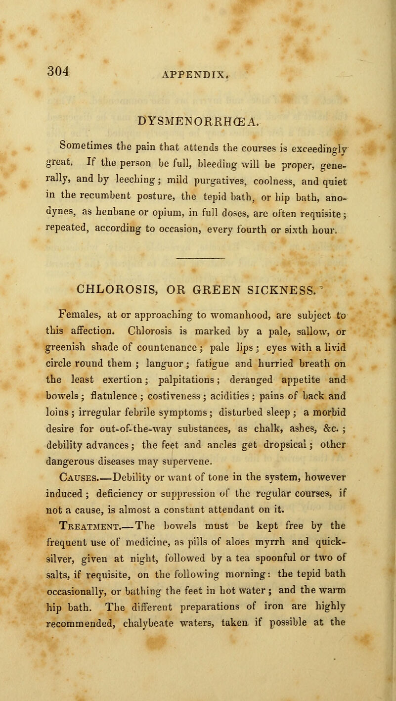 DYSxMENORRH(EA. Sometimes the pain that attends the courses is exceedingly great. If the person be full, bleeding will be proper, gene- rally, and by leeching; mild purgatives, coolness, and quiet in the recumbent posture, the tepid bath, or hip bath, ano- dynes, as henbane or opium, in full doses, are often requisite; repeated, according to occasion, every fourth or sixth hour. CHLOROSIS, OR GREEN SICKNESS.^ Females, at or approaching to womanhood, are subject to this affection. Chlorosis is marked by a pale, sallow, or greenish shade of countenance ; pale lips : eyes with a livid circle round them ; languor; fatigue and hurried breath on the least exertion; palpitations; deranged appetite and bowels j flatulence ; costiveness; acidities ; pains of back and loins ; irregular febrile symptoms; disturbed sleep ; a morbid desire for out-of-the-way substances, as chalk, ashes, &c. ; debility advances; the feet and ancles get dropsical; other dangerous diseases may supervene. Causes.—Debility or want of tone in the system, however induced ; deficiency or suppression of the regular courses, if not a cause, is almost a constant attendant on it. Treatment.—The bowels must be kept free by the frequent use of medicine, as pills of aloes myrrh and quick- silver, given at night, followed by a tea spoonful or two of salts, if requisite, on the following morning: the tepid bath occasionally, or bathing the feet in hot water ; and the warm hip bath. The different preparations of iron are highly recommended, chalybeate waters, taken if possible at the