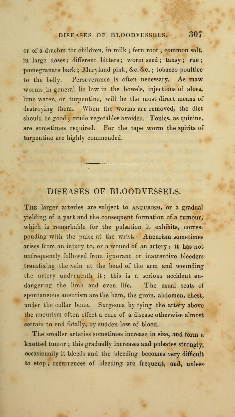 or of a drachm for children, in milk; fern root; common salt, in large doses; different bitters ; worm seed ; tansy ; rue ; pomegranate bark ; Maryland pink, &c. &c.; tobacco poultice to the belly. Perseverance is often necessary. As maw worms in general lie low in the bowels, injections of aloes, lime water, or turpentine, will be the most direct means of destroying them. When the worms are removed, the diet should be good ; crude vegetables avoided. Tonics, as quinine, are sometimes required. For the tape worm the spirits of turpentine are highly commended. DISEASES OF BLOODVESSELS. The larger arteries are subject to aneurism, or a gradual yielding of a part and the consequent formation of a tumour, which is remarkable for the pulsation it exhibits, corres- ponding with the pulse at the wrist. Aneurism sometimes arises from an injury to, or a wound of an artery : it has not unfrequently followed from ignorant or inattentive bleeders transfixing the vein at the bend of the arm and wounding the artery underneath it; this is a serious accident en- dangering the limb and even life. The usual seats of spontaneous aneurism are the ham, the groin, abdomen, chest, under the collar bone. Surgeons by tying the artery above the aneurism often effect a cure of a disease otherwise almost eertain to end fatally, by sudden loss of blood. The smaller arteries sometimes increase in size, and form a knotted tumor; this gradually increases and pulsates strongly, occasionally it bleeds and the bleeding becomes very difficult lio stop; recurrences of bleeding, are frequent, and, unless