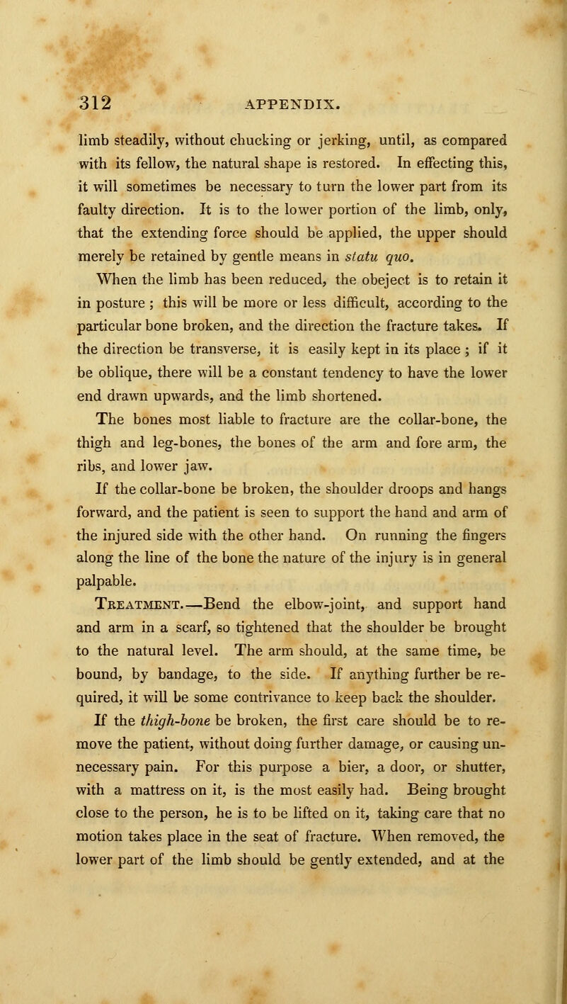 limb steadily, without chucking or jerking, until, as compared with its fellow, the natural shape is restored. In effecting this, it will sometimes be necessary to turn the lower part from its faulty direction. It is to the lower portion of the limb, only, that the extending force should be applied, the upper should merely be retained by gentle means in statu quo. When the limb has been reduced, the obeject is to retain it in posture ; this will be more or less difficult, according to the particular bone broken, and the direction the fracture takes. If the direction be transverse, it is easily kept in its place ; if it be oblique, there will be a constant tendency to have the lowrer end drawn upwards, and the limb shortened. The bones most liable to fracture are the collar-bone, the thigh and leg-bones, the bones of the arm and fore arm, the ribs, and lower jaw. If the collar-bone be broken, the shoulder droops and hangs forward, and the patient is seen to support the hand and arm of the injured side with the other hand. On running the fingers along the line of the bone the nature of the injury is in general palpable. Treatment—Bend the elbow-joint, and support hand and arm in a scarf, so tightened that the shoulder be brought to the natural level. The arm should, at the same time, be bound, by bandage, to the side. If anything further be re- quired, it will be some contrivance to keep back the shoulder. If the thigh-bone be broken, the first care should be to re- move the patient, without doing further damage, or causing un- necessary pain. For this purpose a bier, a door, or shutter, with a mattress on it, is the most easily had. Being brought close to the person, he is to be lifted on it, taking care that no motion takes place in the seat of fracture. When removed, the lower part of the limb should be gently extended, and at the
