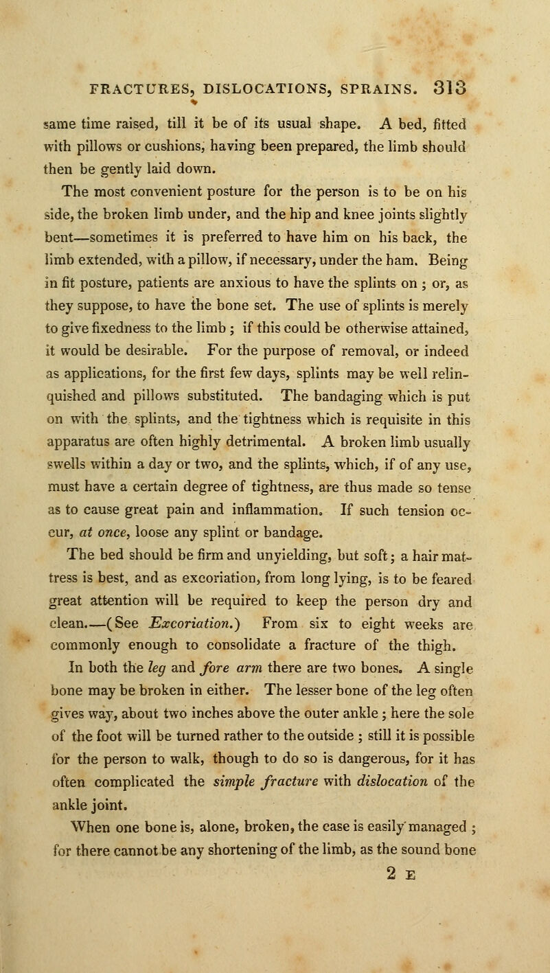 same time raised, till it be of its usual shape, A bed, fitted with pillows or cushions, having been prepared, the limb should then be gently laid down. The most convenient posture for the person is to be on his side, the broken limb under, and the hip and knee joints slightly bent—sometimes it is preferred to have him on his back, the limb extended, with a pillow, if necessary, under the ham. Being in fit posture, patients are anxious to have the splints on ; or, as they suppose, to have the bone set. The use of splints is merely to give fixedness to the limb ; if this could be otherwise attained, it would be desirable. For the purpose of removal, or indeed as applications, for the first few days, splints may be well relin- quished and pillows substituted. The bandaging which is put on with the splints, and the tightness which is requisite in this apparatus are often highly detrimental. A broken limb usually swells within a day or two, and the splints, which, if of any use, must have a certain degree of tightness, are thus made so tense as to cause great pain and inflammation. If such tension oc- cur, at once, loose any splint or bandage. The bed should be firm and unyielding, but soft; a hair mat- tress is best, and as excoriation, from long lying, is to be feared great attention will be required to keep the person dry and clean—(See Excoriation.) From six to eight weeks are commonly enough to consolidate a fracture of the thigh. In both the leg and fore arm there are two bones. A single bone may be broken in either. The lesser bone of the leg often gives way, about two inches above the outer ankle; here the sole of the foot will be turned rather to the outside ; still it is possible for the person to walk, though to do so is dangerous, for it has often complicated the simple fracture with dislocation of the ankle joint. When one bone is, alone, broken, the case is easily'managed ; for there cannot be any shortening of the limb, as the sound bone 2 E