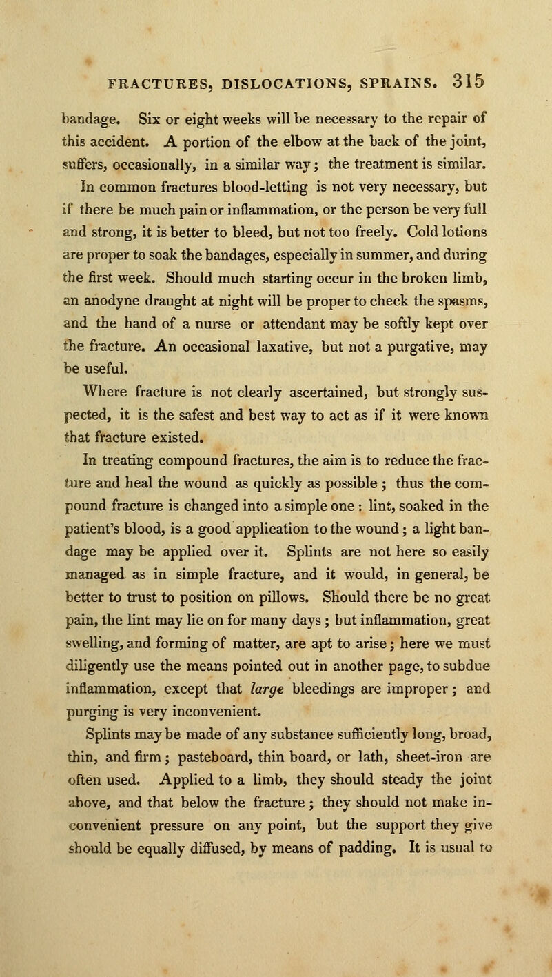 bandage. Six or eight weeks will be necessary to the repair of this accident. A portion of the elbow at the back of the joint, suffers, occasionally, in a similar way; the treatment is similar. In common fractures blood-letting is not very necessary, but if there be much pain or inflammation, or the person be very full and strong, it is better to bleed, but not too freely. Cold lotions are proper to soak the bandages, especially in summer, and during the first week. Should much starting occur in the broken limb, an anodyne draught at night will be proper to check the spasms, and the hand of a nurse or attendant may be softly kept over the fracture. An occasional laxative, but not a purgative, may be useful. Where fracture is not clearly ascertained, but strongly sus- pected, it is the safest and best way to act as if it were known that fracture existed. In treating compound fractures, the aim is to reduce the frac- ture and heal the wound as quickly as possible ; thus the com- pound fracture is changed into a simple one : lint, soaked in the patient's blood, is a good application to the wound; a light ban- dage may be applied over it. Splints are not here so easily managed as in simple fracture, and it would, in general, be better to trust to position on pillows. Should there be no great pain, the lint may lie on for many days; but inflammation, great swelling, and forming of matter, are apt to arise; here we must diligently use the means pointed out in another page, to subdue inflammation, except that large bleedings are improper; and purging is very inconvenient. Splints may be made of any substance sufficiently long, broad, thin, and firm; pasteboard, thin board, or lath, sheet-iron are often used. Applied to a limb, they should steady the joint above, and that below the fracture ; they should not make in- convenient pressure on any point, but the support they give should be equally diffused, by means of padding. It is usual to