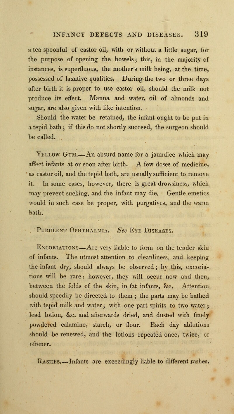 a tea spoonful of castor oil, with or without a little sugar, lor the purpose of opening the bowels; this, in the majority of instances, is superfluous, the mother's milk being, at the time, possessed of laxative qualities. During the two or three days after birth it is proper to use castor oil, should the milk not produce its effect. Manna and water, oil of almonds and sugar, are also given with like intention. Should the water be retained, the infant ought to be put in a tepid bath; if this do not shortly succeed, the surgeon should be called. . Yellow Gum.—An absurd name for a jaundice which may affect infants at or soon after birth. A few doses of medicine, as castor oil, and the tepid bath, are usually sufficient to remove it. In some cases, however, there is great drowsiness, which may prevent sucking, and the infant may die. Gentle emetics would in such case be proper, with purgatives, and the warm bath. Purulent Ophthalmia. See Eye Diseases. Excoriations—Are very liable to form on the tender skin of infants. The utmost attention to cleanliness, and keeping the infant dry, should always be observed; by this, excoria- tions will be rare; however, they will occur now and then, between the folds of the skin, in fat infants, &c. Attention should speedily be directed to them ; the parts may be bathed with tepid milk and water; with one part spirits to two water; lead lotion, &c. and afterwards dried, and dusted with finely powdered calamine, starch, or flour. Each day ablutions should be renewed, and the lotions repeated once, twice, or oftener. Rashes.— Infants are exceedingly liable to different rashes.