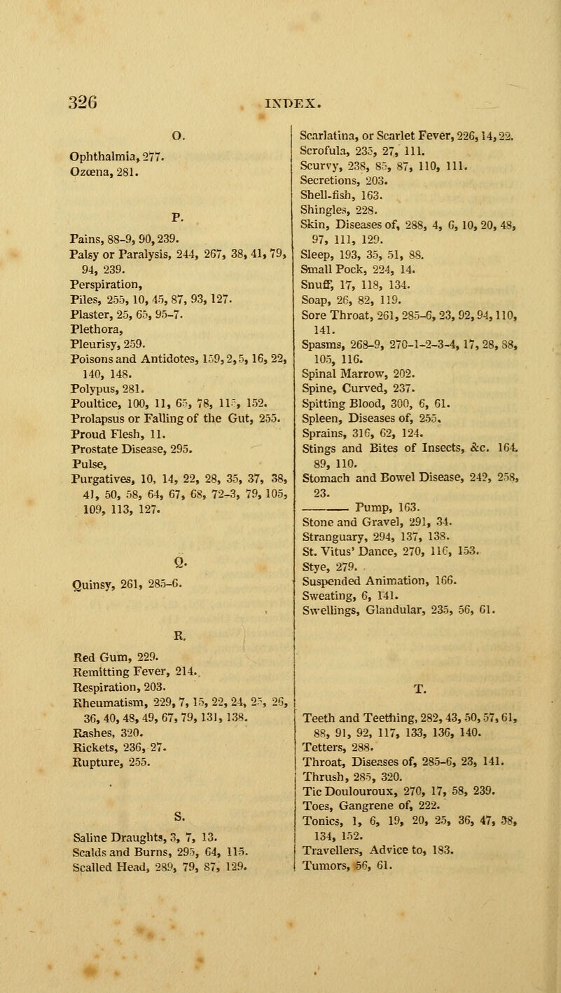 o. Ophthalmia, 277. Ozcena, 281. Pains, 88-9, 90,239. Palsy or Paralysis, 244, 267, 38, 41, 79, 94, 239. Perspiration, Piles, 255,10,45, 87, 93,127. Plaster, 25, 65, 95-7. Plethora, Pleurisy, 259. Poisons and Antidotes, 159,2,5,16, 22, 140, 148. Polypus, 281. Poultice, 100, 11, 65, 78, 11, 152. Prolapsus or Falling of the Gut, 255. Proud Flesh, 11. Prostate Disease, 295. Pulse, Purgatives, 10, 14, 22, 28, 35, 37, 38, 41, 50, 58, 64, 67, 68, 72-3, 79, 105, 109, 113, 127. Quinsy, 261, 285-6. R. Red Gum, 229. Remitting Fever, 214.. Respiration, 203. Rheumatism, 229, 7,15, 22, 24, 2' 36, 40, 48, 49, 67, 79,131, 138. Rashes, 320. Rickets, 236, 27. Rupture, 255. S. Saline Draughts, 3, 7, 13. Scalds and Burns, 295, 64, IK. Scalled Head, 289, 79, 87, 129. Scarlatina, or Scarlet Fever, 226,14,22. Scrofula, 235, 27, 111. Scurvy, 238, 85, 87, 110, 111. Secretions, 203. Shell-fish, 163. Shingles, 228. Skin, Diseases of, 288, 4, 6,10, 20, 48, 97, 111, 129. Sleep, 193, 35, 51, 88. Small Pock, 224, 14. Snuff, 17, 118, 134. Soap, 26, 82, 119. Sore Throat, 261, 285-6, 23, 92,94,110, 141. Spasms, 268-9, 270-1-2-3-4,17, 28, 38, 105, 116. Spinal Marrow, 202. Spine, Curved, 237. Spitting Blood, 300, 6, 61. Spleen, Diseases of, 255. Sprains, 316, 62, 124. Stings and Bites of Insects, &c. 164. 89, 110. Stomach and Bowel Disease, 24?, 258, 23. Pump, 163. Stone and Gravel, 291, 34. Stranguary, 294, 137, 138. St. Vitus'Dance, 270, 11C, 153. Stye, 279. Suspended Animation, 166. Sweating, 6, 141. Swellings, Glandular, 235, 06, CI. Teeth and Teething, 282,43, 50,57,61, 88, 91, 92, 117, 133, 136, 140. Tetters, 288. Throat, Diseases of, 285-6, 23, 141. Thrush, 285, 320. Tic Doulouroux, 270, 17, 58, 239. Toes, Gangrene of, 222. Tonics, 1, 6, 19, 20, 25, 36, 47, 38, 134, 152. Travellers, Advice to, 183. Tumors, 56, 61.