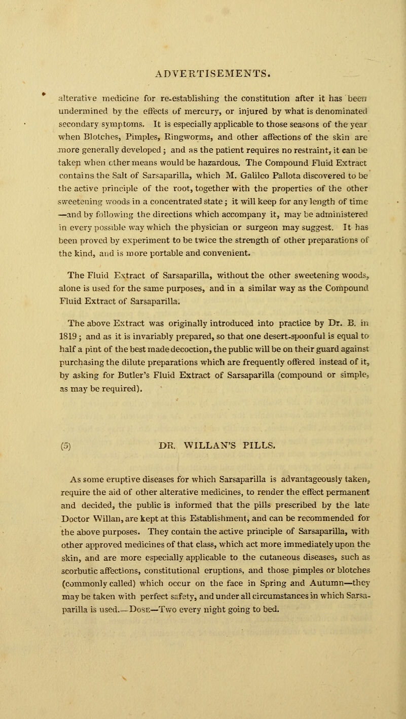 alterative medicine for re-establishing the constitution after it has'been undermined by the effects of mercury, or injured by what is denominated secondary symptoms. It is especially applicable to those seasons of the year when Blotches, Pimples, Ringworms, and other affections of the skin are more generally developed; and as the patient requires no restraint, it can be taken when ether means would be hazardous. The Compound Fluid Extract contains the Salt of Sarsaparilla, which M. Galileo Pallota discovered to be the active principle of the root, together with the properties of the other sweetening woods in a concentrated state; it will keep for any length of time —and by following the directions which accompany it, may be adrninistered in every possible way which the physician or surgeon may suggest. It has been proved by experiment to be twice the strength of other preparations of the kind, and is more portable and convenient. The Fluid Extract of Sarsaparilla, without the other sweetening woods, alone is used for the same purposes, and in a similar way as the Compound Fluid Extract of Sarsaparilla. The above Extract was originally introduced into practice by Dr. B. in 1819; and as it is invariably prepared, so that one desert-spoonful is equal to half a pint of the best made decoction, the public will be on their guard against purchasing the dilute preparations which are frequently offered instead of it, by asking for Butler's Fluid Extract of Sarsaparilla (compound or simple. as may be required). (5) DR. WILLAN'S PILLS. As some eruptive diseases for which Sarsaparilla is advantageously taken, require the aid of other alterative medicines, to render the effect permanent and decided, the public is informed that the pills prescribed by the late Doctor Willan, are kept at this Establishment, and can be recommended for the above purposes. They contain the active principle of Sarsaparilla, with other approved medicines of that class, which act more immediately upon the skin, and are more especially applicable to the cutaneous diseases, such as scorbutic affections, constitutional eruptions, and those pimples or blotches (commonly called) which occur on the face in Spring and Autumn—they may be taken with perfect safety, and under all circumstances in which Sarsa- parilla is used.—Dose—Two every night going to bed.