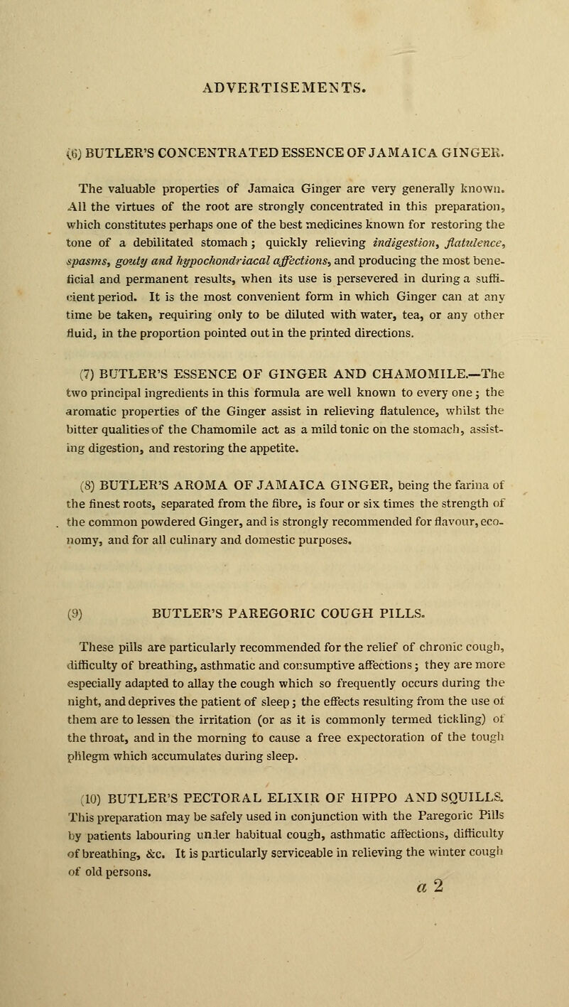 {%) BUTLER'S CONCENTRATED ESSENCE OF JAMAICA GINGER. The valuable properties of Jamaica Ginger are very generally known. All the virtues of the root are strongly concentrated in this preparation, which constitutes perhaps one of the best medicines known for restoring the tone of a debilitated stomach; quickly relieving indigestion, flatulence, spas?ns, gouty and hypochondriacal affections, and producing the most bene- ficial and permanent results, when its use is persevered in during a suffi- cient period. It is the most convenient form in which Ginger can at any time be taken, requiring only to be diluted with water, tea, or any other fluid, in the proportion pointed out in the printed directions. (7) BUTLER'S ESSENCE OF GINGER AND CHAMOMILE.—The two principal ingredients in this formula are well known to every one; the aromatic properties of the Ginger assist in relieving flatulence, whilst the bitter qualities of the Chamomile act as a mild tonic on the stomach, assist- ing digestion, and restoring the appetite. (S) BUTLER'S AROMA OF JAMAICA GINGER, being the farina of the finest roots, separated from the fibre, is four or six times the strength of the common powdered Ginger, and is strongly recommended for flavour, eco- nomy, and for all culinary and domestic purposes. (9) BUTLER'S PAREGORIC COUGH PILLS. These pills are particularly recommended for the relief of chronic cough, difficulty of breathing, asthmatic and consumptive affections; they are more especially adapted to allay the cough which so frequently occurs during the night, and deprives the patient of sleep j the effects resulting from the use ot them are to lessen the irritation (or as it is commonly termed tickling) ot the throat, and in the morning to cause a free expectoration of the tough phlegm which accumulates during sleep. (10) BUTLER'S PECTORAL ELIXIR OF HIPPO AND SQUILLS. This preparation may be safely used in conjunction with the Paregoric Pills by patients labouring un.ler habitual cough, asthmatic affections, difficulty of breathing, &c. It is particularly serviceable in relieving the winter cough of old persons. « 2