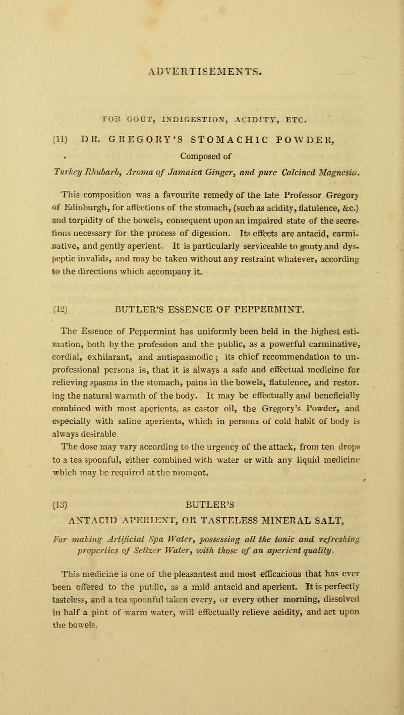 FOIt GOUT, INDIGESTION, ACIDITY, ETC. (11) DR. GREGORY'S STOMACHIC POWDER, Composed of Turkey Rhubarb, Aroma of Jamaica Ginger, and pure Calcined Magnesia. This composition was a favourite remedy of the late Professor Gregory of Edinburgh, for affections of the stomach, (such as acidity, flatulence, &c.) snd torpidity of the bowels, consequent upon an impaired state of the secre- tions necessary for the process of digestion. Its effects are antacid, carmi- native, and gently aperient. It is particularly serviceable to gouty and dys- peptic invalids, and may be taken without any restraint whatever, according to the directions which accompany it. ;i2j BUTLER'S ESSENCE OF PEPPERMINT. The Essence of Peppermint has uniformly been held in the highest esti- mation, both by the profession and the public, as a powerful carminative, cordial, exhilarant, and antispasmodic; its chief recommendation to un- professional persons is, that it is always a safe and effectual medicine for relieving spasms in the stomach, pains in the bowels, flatulence, and restor- ing the natural warmth of the body. It may be effectually and beneficially combined with most aperients, as castor oil, the Gregory's Powder, and especially with saline aperients, which in persons of cold habit of body is always desirable. The dose may vary according to the urgency of the attack, from ten drops to a tea spoonful, either combined with water or with any liquid medicine which may be required at the moment. (13) BUTLER'S ANTACID APERIENT, OR TASTELESS MINERAL SALT, For making Artificial Spa Water, possessing all the tonic and refreshing properties of Seltzer Water, with those of an aperient quality. This medicine is one of the pleasantest and most efficacious that has ever been offered to the public, as a mild antacid and aperient. It is perfectly tasteless, and a tea spoonful taken every, or every other morning, dissolved in half a pint of warm water, will effectually relieve acidity, and act upon the bowels.