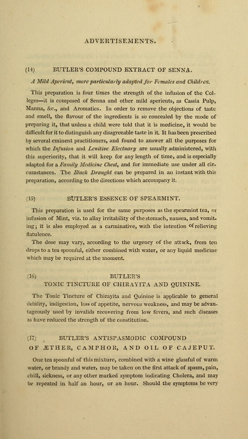 (14} BUTLER'S COMPOUND EXTRACT OF SENNA. A Mild Aperient, more particularly adapted for Females and Children. This preparation is four times the strength of the infusion of the CoL leges—it is composed of Senna and other mild aperients, as Cassia Pulp, Manna, &c, and Aromatics. In order to remove the objections of taste and smell, the flavour of the ingredients is so concealed by the mode of preparing it, that unless a child were told that it is medicine, it would be difficult for it to distinguish any disagreeable taste in it. It has been prescribed by several eminent practitioners, and found to answer all the purposes for which the Infusion and Lenitive Electuary are usually administered, with this superiority, that it will keep for any length of time, and is especially adapted for a Family Medicine Chest, and for immediate use under all cir- cumstances. The Black Draught can be prepared in an instant with this preparation, according to the directions which accompany it. (15) BUTLER'S ESSENCE OF SPEARMINT. This preparation is used for the same purposes as the spearmint tea, or infusion of Mint, viz. to allay irritability of the stomach, nausea, and vomit- ing; it is also employed as a carminative, with the intention of relieving flatulence. The dose may vary, according to the urgency of the attack, from ten drops to a tea spoonful, either combined with water, or any liquid medicine which may be required at the moment, (16) BUTLER'S TONIC TINCTURE OF CHIRAYITA AND QUININE. The Tonic Tincture of Chirayita and Quinine is applicable to general debility, indigestion, loss of appetite, nervous weakness, and may be advan- tageously used by invalids recovering from low fevers, and such diseases as have reduced the strength of the constitution. (17; BUTLER'S ANTISPASMODIC COMPOUND OF .ETHER, CAMPHOR, AND OIL OF CAJEPUT. One tea spoonful of this mixture, combined with a wine glassful of warm water, or brandy and water, may be taken on the first attack of spasm, pain, chill, sickness, or any other marked symptom indicating Cholera, and may be repeated in half an hour, or an hour. Should the symptoms be very