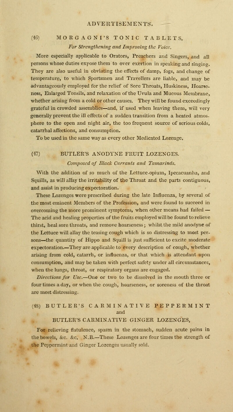 AD VE RTISEM E NTS. (46) MORGAGNI'S TONIC TABLETS, For Strengthening and Improving the Voice. More especially applicable to Orators, Preachers and Singers, and all persons whose duties expose them to over exertion in speaking and singing. They are also useful in obviating the effects of damp, fogs, and change of temperature, to which Sportsmen and Travellers are liable, and may be advantageously employed for the relief of Sore Throats, Huskiness, Hoarse- ness, Enlarged Tonsils, and relaxation of the Uvula and Mucous Membrane, •whether arising from a cold or other causes. They will be found exceedingly grateful in crowded assemblies—and, if used when leaving them, will very generally prevent the ill effects of a sudden transition from a heated atmos- phere to the open and night air, the too frequent source of serious colds, catarrhal affections, and consumption. To be used in the same way as every other Medicated Lozenge; (47) BUTLER'S ANODYNE FRUIT LOZENGES. Composed of Black Currants and Tamarinds. With the addition of so much of the Lettuce.opium, Ipecacuanha, and Squills, as will allay the irritability of the Throat and the parts contiguous, and assist in producing expectoration. These Lozenges were prescribed during the late Influenza, by several of the most eminent Members of the Profession, and were found to succeed in overcoming the more prominent symptoms, when other means had failed — The acid and healing properties of the fruits employed will be found to relieve thirst, heal sore throats, and remove hoarseness; whilst the mild anodyne of the Lettuce will allay the teasing cough which is so distressing to most per- sons—the quantity of Hippo and Squill is just sufficient to excite moderate expectoration.—They are applicable to every description of cough, whether arising from cold, catarrh, or influenza, or that which is attendant upon consumption, and may be taken with perfect safety under all circumstances, when the lungs, throat, or respiratory organs are engaged. Directions for Use.—One or two to be dissolved in the mouth three or four times a day, or when the cough, hoarseness, or soreness of the throat are most distressing. (48) BUTLER'S CARMINATIVE PEPPERMINT and BUTLER'S CARMINATIVE GINGER LOZENGES, For relieving flatulence, spasm in the stomach, sudden acute pains in the bowels, &c. &c. N.B.—These Lozenges are four times the strength of the Peppermint and Ginger Lozenges usually sold.