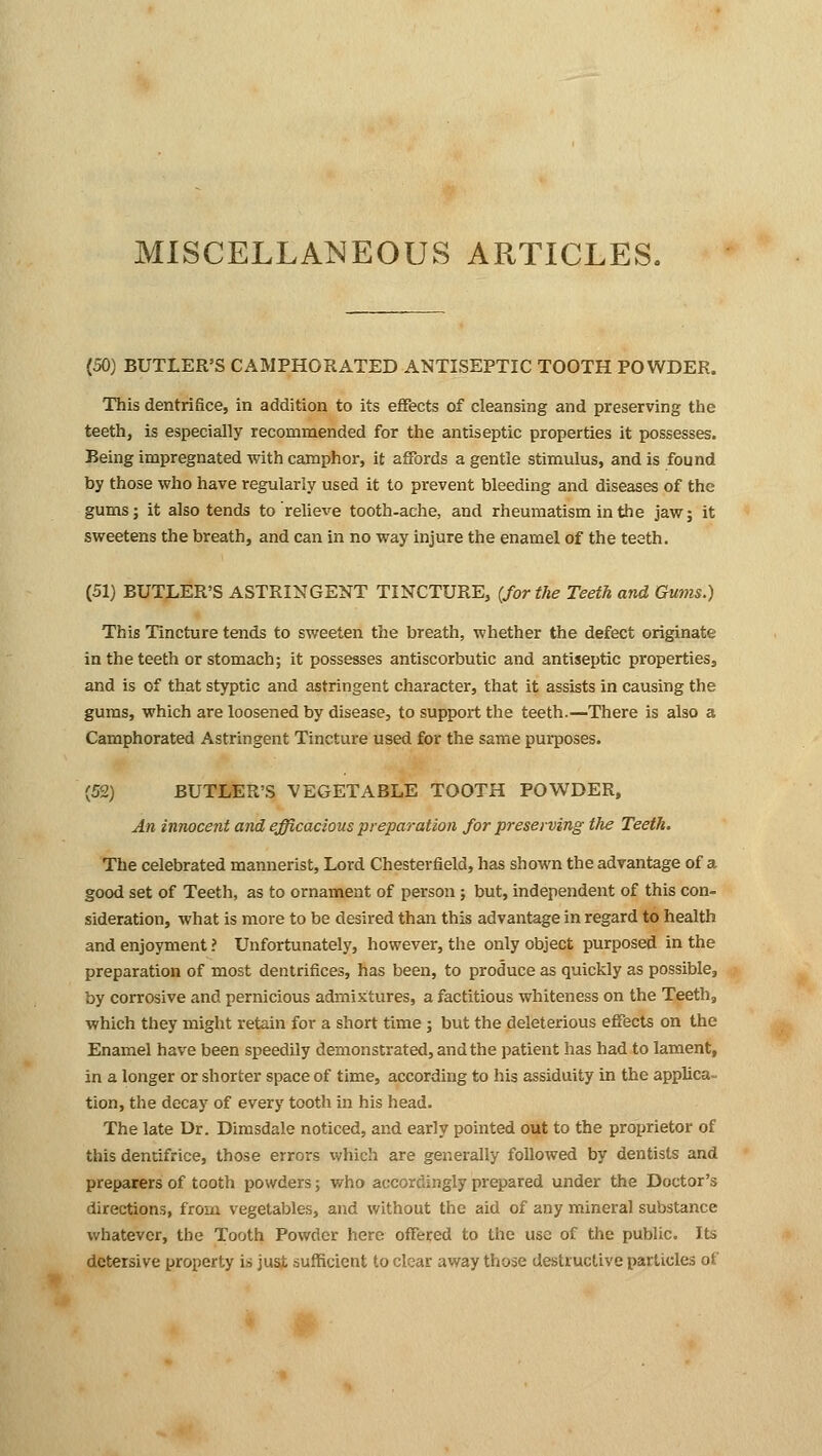 MISCELLANEOUS ARTICLES. (50) BUTLER'S CAMPHORATED ANTISEPTIC TOOTH POWDER. This dentrifice, in addition to its effects of cleansing and preserving the teeth, is especially recommended for the antiseptic properties it possesses. Being impregnated with camphor, it affords a gentle stimulus, and is found by those who have regularly used it to prevent bleeding and diseases of the gums; it also tends to relieve tooth-ache, and rheumatism in the jaw; it sweetens the breath, and can in no way injure the enamel of the teeth. (51) BUTLER'S ASTRINGENT TINCTURE, {for the Teeth and Gums.) This Tincture tends to sweeten the breath, whether the defect originate in the teeth or stomach; it possesses antiscorbutic and antiseptic properties, and is of that styptic and astringent character, that it assists in causing the gums, which are loosened by disease, to support the teeth.—There is also a Camphorated Astringent Tincture used for the same purposes. (52) BUTLER'S VEGETABLE TOOTH POWDER, An innocent and efficacious preparation for preserving the Teeth. The celebrated mannerist, Lord Chesterfield, has shown the advantage of a good set of Teeth, as to ornament of person ; but, independent of this con- sideration, what is more to be desired than this advantage in regard to health and enjoyment ? Unfortunately, however, the only object purposed in the preparation of most dentrifices, has been, to produce as quickly as possible, by corrosive and pernicious admixtures, a factitious whiteness on the Teeth, which they might retain for a short time ; but the deleterious effects on the Enamel have been speedily demonstrated, and the patient has had to lament, in a longer or shorter space of time, according to his assiduity in the applica- tion, the decay of every tooth in his head. The late Dr. Dimsdale noticed, and early pointed out to the proprietor of this dentifrice, those errors which are generally followed by dentists and preparers of tooth powders; who accordingly prepared under the Doctor's directions, from vegetables, and without the aid of any mineral substance whatever, the Tooth Powder here offered to the use of the public. Its detersive property is just sufficient to clear away those destructive particles of