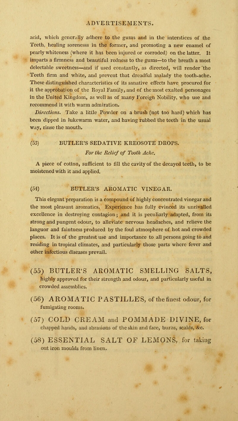 acid, which generally adhere to the gums and in the interstices of the Teeth, healing sorenesss in the former, and promoting a new enamel of pearly whiteness (where it has been injured or corroded) on the latter. It imparts a firmness and beautiful redness to the gums—to (he breath a most delectable sweetness—and if used constantly, as directed, will render 'the Teeth firm and white, and prevent that dreadful malady the tooth-ache. These distinguished characteristics of its sanative effects have procured for it the approbation of the Royal Family, and of the most exalted personages in the United Kingdom, as well as of many Foreign Nobility, who use and recommend it with warm admiration. Directions. Take a little Powder on a brush (not too hard) which has been dipped in lukewarm water, and having rubbed the teeth in the usual way, rinse the mouth. (53) BUTLER'S SEDATIVE KREOSOTE DROPS. For the Relief of Tooth Ache. A piece of cotton, sufficient to fill the cavity of the decayed teeth, to be moistened with it and applied. (54) BUTLER'S AROMATIC VINEGAR. This elegant preparation is a compound of highly concentrated vinegar and the most pleasant aromatics. Experience has fully evinced its unrivalled excellence in destroying contagion; and it is peculiarly adapted, from its strong and pungent odour, to alleviate nervous headaches, and relieve the languor and faintness produced by the foul atmosphere of hot and crowded places. It is of the greatest use and importance to all persons going to and residing in tropical climates, and particularly those parts where fever and other infectious diseases prevail. (55) BUTLER'S AROMATIC SMELLING SALTS, highly approved for their strength and odour, and particularly useful in crowded assemblies. (56) AROMATIC PASTILLES, of the finest odour, for fumigating rooms. (57) COLD CREAM and POMMADE DIVINE, for chapped hands, and abrasions of the skin and face, burns, scalds, &c. (58) ESSENTIAL SALT OF LEMONS, for taking out iron moulds from linen.