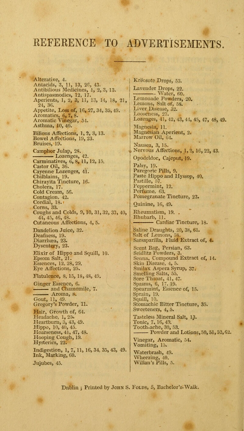 REFERENCE TO ADVERTISEMENTS. Alterative, 4. Antacids, 3, 11, 13, 25, 43. Antibilious Medicines, 1, 2, 3, 13. Antispasmodics, 12, 17. Aperients, 1, 2, 3, 11, 13, 14, 18, 21, 24, 36. Appetite, Loss of, 16, 27, 34, 35,49. Aromatics, 6,7, 8. Aromatic Vinegar, 54. Asthma, 10, 40. Bilious Affections, 1, 2, 3, 13. Bowel Affections, 19, 23. Bruises, 19. Camphor Julap, 28. Lozenges, 42. Carminatives, 6, 8, 11,12, 15. Castor Oil, 36. Cayenne Lozenges, 41. Chilblains, 19. Chirayita Tincture, 16. Cholera, 17. Cold Cream, 56. Contagion, 42. Cordial, 18.' Corns, 33. Coughs and Colds, 9,10, 31,32, 37, 40, 44, 45, 46, 48. Cutaneous Affections, 4, 5. Dandelion Juice, 32. Deafness, 19. Diarrhea, 23. Dysentery, 23. Elixir of Hippo and Squill, 10. Epsom Salt, 21. Essences, 12, 28, 29. Eye Affections, 25. Flatulence, 8, 15, 18,48, 49. Ginger Essence, 6. and Chamomile, 7. . . i Aroma, 8. Gout, 11, 49. Gregory's Powder, 11. Hair, Growth of, 64. Headache, 1, 25-. Heartburn, 3, 43, 49. Hippo, 10, 40, 45. Hoarseness, 41, 47, 48. Hooping Cough, 19. Hysterics, 22. Indigestion, 1, 7, 11, 16, 34, 35, 43, 49. Ink, Marking, 60. Jujubes, 45. i Kreosote Drops, 53. | Lavender Drops, 22. I Water, 60. 1 Lemonade Powders, 20. i Lemons, Salt of, 58. ; Liver Disease, 32. Looseness, 23. Lozenges, 41, 42, 43, 44, 45, 47, 48, 49. Magnesia, 11. Magnesian Aperient, 2. Marrow Oil, 64. Nausea, 3, 15. 4 Nervous Affections, 1,2, 16, 22, 43. Opodeldoc, Cajeput, 19. Palsy, ID. Paregoric Pills, 9. Paste Hippo and Hyssop, 40. Pastille, 57. Peppermint, 12. Perfume, 63. Pomegranate Tincture, 23. Quinine, 16, 49. Rheumatism, 19. , Rhubarb, 11. Cardiac Tincture, 18. Saline Draughts, 20, 38, 61. Salt of Lemons, 5S. Sarsaparilla, .Fluid Extract of, 4. Scent Bag, Persian, 63. Seidlitz Powders, 3. Senna, Compound Extract of, 14. Skin Disease, 4, 5. Smilax Aspera Syrup, 37. Smelling Salts, 55. Sore Throat, 41,47. Spasms, 6, 1, 19. Spearmint, Essence of, 15. Sprain, 19. Squill, 10. Stomachic Bitter Tincture, 35. Sweeteners, 4, 5. Tasteless Mineral Salt, 13. Tonic, 7<, 16,49. Tooth-ache, 30, 53. Powder and Lotions, 50,51,52,62. Vinegar, Aromatic, 54. Vomiting, 15. Waterbrash, 49. Wheezing, 40. Willan's Pills, 5. Dnblin ; Printed by John S. Folds, 5, Bachelor's-Walk.