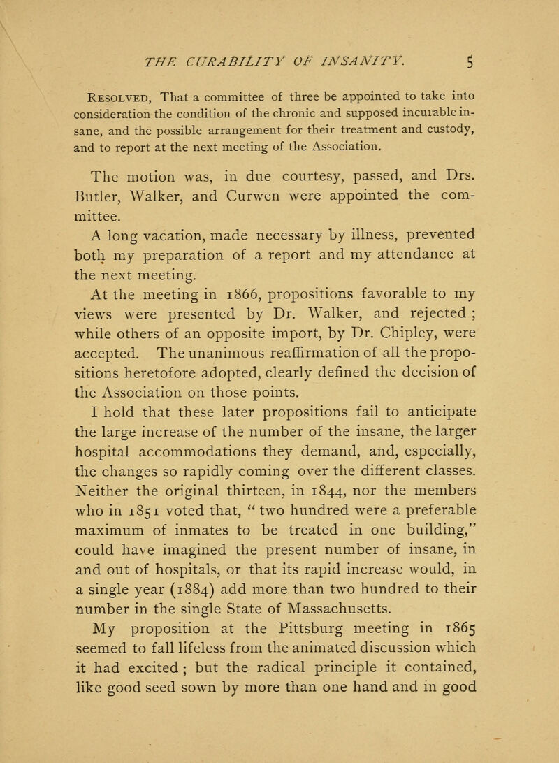 Resolved, That a committee of three be appointed to take into consideration the condition of the chronic and supposed incurable in- sane, and the possible arrangement for their treatment and custody, and to report at the next meeting of the Association. The motion was, in due courtesy, passed, and Drs. Butler, Walker, and Curwen were appointed the com- mittee. A long vacation, made necessary by illness, prevented both my preparation of a report and my attendance at the next meeting. At the meeting in 1866, propositions favorable to my views were presented by Dr. Walker, and rejected ; while others of an opposite import, by Dr. Chipley, were accepted. The unanimous reaffirmation of all the propo- sitions heretofore adopted, clearly defined the decision of the Association on those points. I hold that these later propositions fail to anticipate the large increase of the number of the insane, the larger hospital accommodations they demand, and, especially, the changes so rapidly coming over the different classes. Neither the original thirteen, in 1844, nor the members who in 1851 voted that,  two hundred were a preferable maximum of inmates to be treated in one building, could have imagined the present number of insane, in and out of hospitals, or that its rapid increase would, in a single year (1884) add more than two hundred to their number in the single State of Massachusetts. My proposition at the Pittsburg meeting in 1865 seemed to fall lifeless from the animated discussion which it had excited ; but the radical principle it contained, like good seed sown by more than one hand and in good