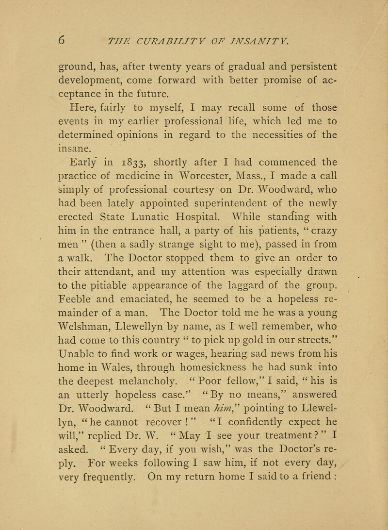 ground, has, after twenty years of gradual and persistent development, come forward v/ith better promise of ac- ceptance in the future. Here, fairly to myself, I may recall some of those events in my earlier professional life, which led me to determined opinions in regard to the necessities of the insane. Early in 1833, shortly after I had commenced the practice of medicine in Worcester, Mass., I made a call simply of professional courtesy on Dr. Woodward, who had been lately appointed superintendent of the newly erected State Lunatic Hospital. While standing with him in the entrance hall, a party of his patients,  crazy men  (then a sadly strange sight to me), passed in from a walk. The Doctor stopped them to give an order to their attendant, and my attention was especially drawn to the pitiable appearance of the laggard of the group. Feeble and emaciated, he seemed to be a hopeless re- mainder of a man. The Doctor told me he w^as a young Welshman, Llewellyn by name, as I well remember, who had come to this country  to pick up gold in our streets. Unable to find work or wages, hearing sad news from his home in Wales, through homesickness he had sunk into the deepest melancholy.  Poor fellow, I said,  his is an utterly hopeless case. By no means, answered Dr. Woodward.  But I mean him,' pointing to Llewel- lyn, *'he cannot recover !  I confidently expect he will, replied Dr. W.  May I see your treatment ?  I asked.  Every day, if you wish, was the Doctor's re- ply. For weeks following I saw him, if not every day, very frequently. On my return home I said to a friend :