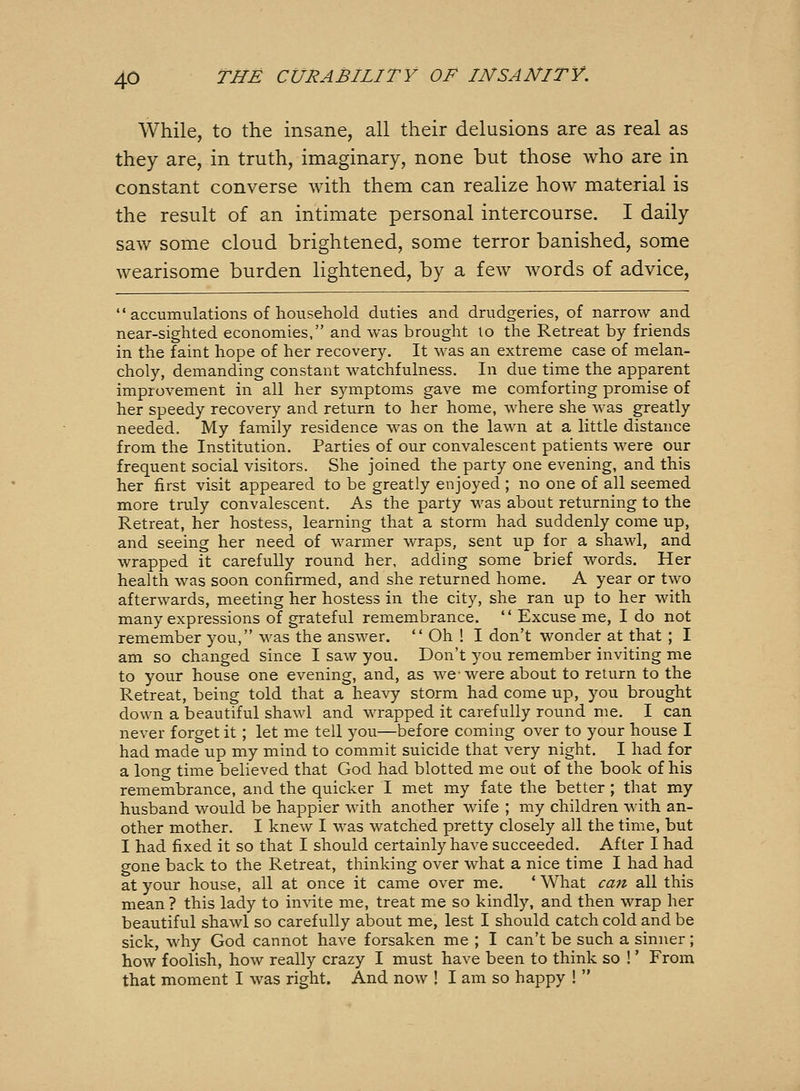 While, to the insane, all their delusions are as real as they are, in truth, imaginary, none but those who are in constant converse with them can realize how material is the result of an intimate personal intercourse. I daily saw some cloud brightened, some terror banished, some wearisome burden lightened, by a few words of advice,  accumulations of household duties and drudgeries, of narrow and near-sighted economies, and was brought to the Retreat by friends in the faint hope of her recovery. It was an extreme case of melan- choly, demanding constant watchfulness. In due time the apparent improvement in all her symptoms gave me comforting promise of her speedy recovery and return to her home, where she was greatly needed. My family residence was on the lawn at a little distance from the Institution. Parties of our convalescent patients were our frequent social visitors. She joined the party one evening, and this her first visit appeared to be greatly enjoyed ; no one of all seemed more truly convalescent. As the party was about returning to the Retreat, her hostess, learning that a storm had suddenly come up, and seeing her need of warmer wraps, sent up for a shawl, and wrapped it carefully round her, adding some brief words. Her health was soon confirmed, and she returned home. A year or two afterwards, meeting her hostess in the city, she ran up to her with many expressions of grateful remembrance.  Excuse me, I do not remember you, was the answer.  Oh ! I don't wonder at that ; I am so changed since I saw you. Don't you remember inviting me to your house one evening, and, as we-were about to return to the Retreat, being told that a heavy storm had come up, you brought down a beautiful shawl and wrapped it carefully round me. I can never forget it ; let me tell you—before coming over to your house I had made up my mind to commit suicide that very night. I had for a long time believed that God had blotted me out of the book of his remembrance, and the quicker I met my fate the better ; that my husband would be happier with another wife ; my children with an- other mother. I knew I was watched pretty closely all the time, but I had fixed it so that I should certainly have succeeded. After I had gone back to the Retreat, thinking over what a nice time I had had at your house, all at once it came over me. ' What can all this mean ? this lady to invite me, treat me so kindly, and then wrap her beautiful shawl so carefully about me, lest I should catch cold and be sick, why God cannot have forsaken me ; I can't be such a sinner; how foolish, how really crazy I must have been to think so !' From that moment I was right. And now ! I am so happy ! 