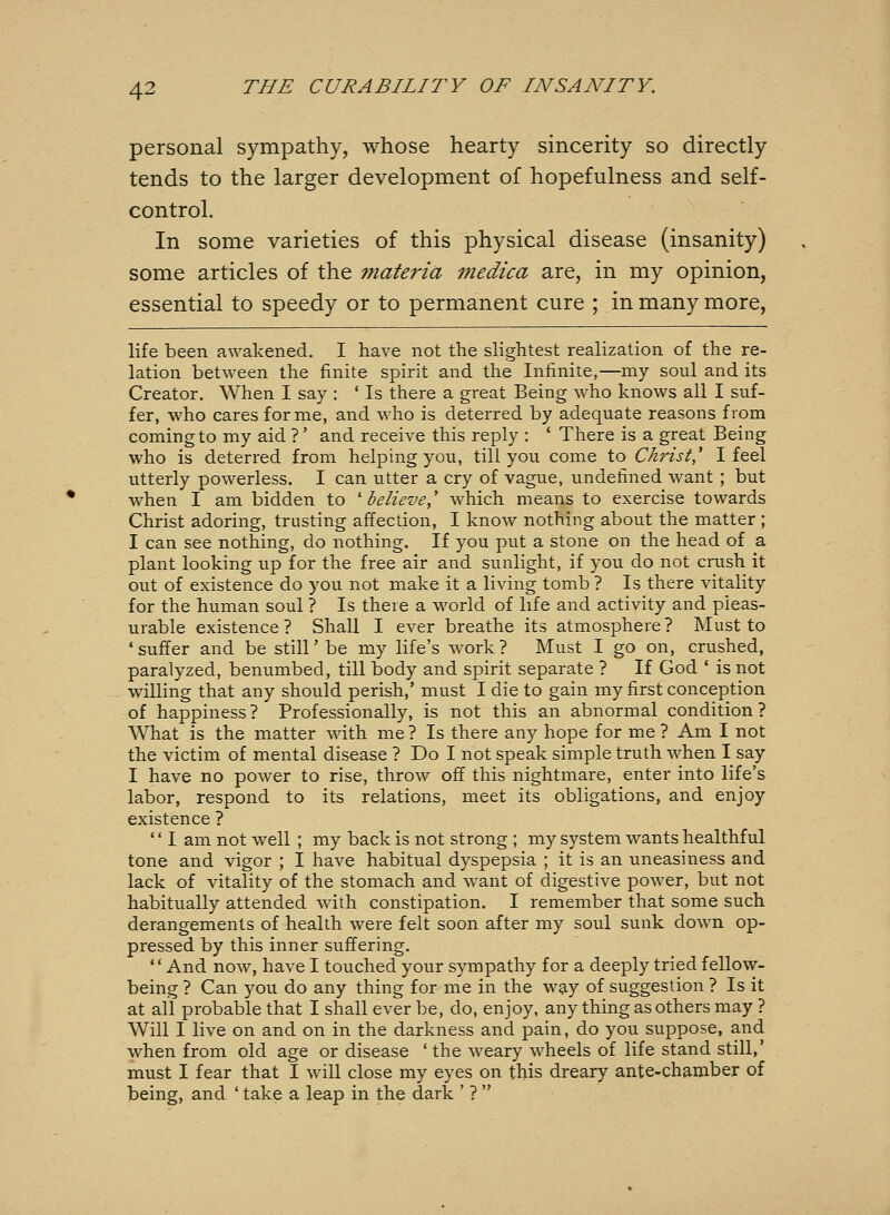 personal sympathy, whose hearty sincerity so directly tends to the larger development of hopefulness and self- control. In some varieties of this physical disease (insanity) some articles of the materia medica are, in my opinion, essential to speedy or to permanent cure ; in many more, life been awakened. I have not the slightest realization of the re- lation between the finite spirit and the Infinite,—my soul and its Creator. When I say : ' Is there a great Being who knows all I suf- fer, who cares for me, and who is deterred by adequate reasons from coming to my aid ? ' and receive this reply : * There is a great Being who is deterred from helping you, till you come to Christ' I feel utterly powerless. I can utter a cry of vague, undefined want ; but when I am bidden to 'believe,' which means to exercise towards Christ adoring, trusting affection, I know nothing about the matter ; I can see nothing, do nothing. If you put a stone on the head of a plant looking up for the free air and sunlight, if you do not crush it out of existence do you not make it a living tomb ? Is there vitality for the human soul ? Is there a world of life and activity and pleas- urable existence? Shall I ever breathe its atmosphere? Must to ' suffer and be still' be my life's work ? Must I go on, crushed, paralyzed, benumbed, till body and spirit separate ? If God ' is not willing that any should perish,' must I die to gain my first conception of happiness ? Professionally, is not this an abnormal condition ? What is the matter with me ? Is there any hope for me ? Am I not the victim of mental disease ? Do I not speak simple truth when I say I have no power to rise, throw off this nightmare, enter into life's labor, respond to its relations, meet its obligations, and enjoy existence ?  I am not well ; my back is not strong ; my system wants healthful tone and vigor ; I have habitual dyspepsia ; it is an uneasiness and lack of vitality of the stomach and want of digestive power, but not habitually attended wath constipation. I remember that some such derangements of health were felt soon after my soul sunk down op- pressed by this inner suffering. And now, have I touched your sympathy for a deeply tried fellow- being ? Can you do any thing for me in the way of suggestion ? Is it at all probable that I shall ever be, do, enjoy, any thing as others may ? Will I live on and on in the darkness and pain, do you suppose, and when from old age or disease ' the weary wheels of life stand still,' must I fear that I will close my eyes on this dreary ante-chamber of being, and ' take a leap in the dark ' ? 