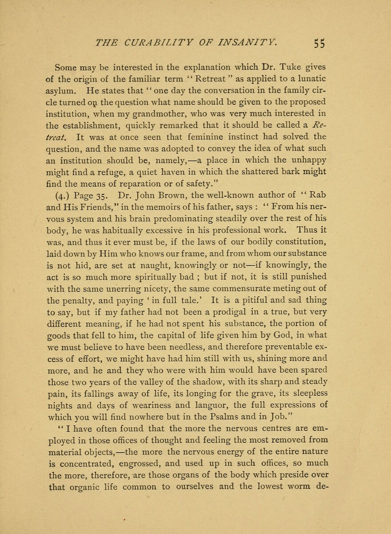 Some may be interested in the explanation which Dr. Tuke gives of the origin of the famiUar term  Retreat  as applied to a lunatic asylum. He states that '' one day the conversation in the family cir- cle turned 051 the question what name should be given to the proposed institution, when my grandmother, who was very much interested in the establishment, quickly remarked that it should be called a Re- treat. It was at once seen that feminine instinct had solved the question, and the name was adopted to convey the idea of what such an institution should be, namely,—a place in which the unhappy might find a refuge, a quiet haven in which the shattered bark might find the means of reparation or of safety. (4.) Page 35. Dr. John Brown, the well-known author of  Rab and His Friends, in the memoirs of his father, says : '' From his ner- vous system and his brain predominating steadily over the rest of his body, he was habitually excessive in his professional work. Thus it was, and thus it ever must be, if the laws of our bodily constitution, laid down by Him who knows our frame, and from whom our substance is not hid, are set at naught, knowingly or not—if knowingly, the act is so much more spiritually bad ; but if not, it is still punished with the same unerring nicety, the same commensurate meting out of the penalty, and paying ' in full tale.' It is a pitiful and sad thing to say, but if my father had not been a prodigal in a true, but very different meaning, if he had not spent his substance, the portion of goods that fell to him, the capital of life given him by God, in what we must believe to have been needless, and therefore preventable ex- cess of effort, we might have had him still with us, shining more and more, and he and they who were with him would have been spared those two years of the valley of the shadow, with its sharp and steady pain, its fallings away of life, its longing for the grave, its sleepless nights and days of weariness and languor, the full expressions of which you will find nowhere but in the Psalms and in Job.  I have often found that the more the nervous centres are em- ployed in those offices of thought and feeling the most removed from material objects,—the more the nervous energy of the entire nature is concentrated, engrossed, and used up in such offices, so much the more, therefore, are those organs of the body which preside over that organic life common to ourselves and the lowest worm de-
