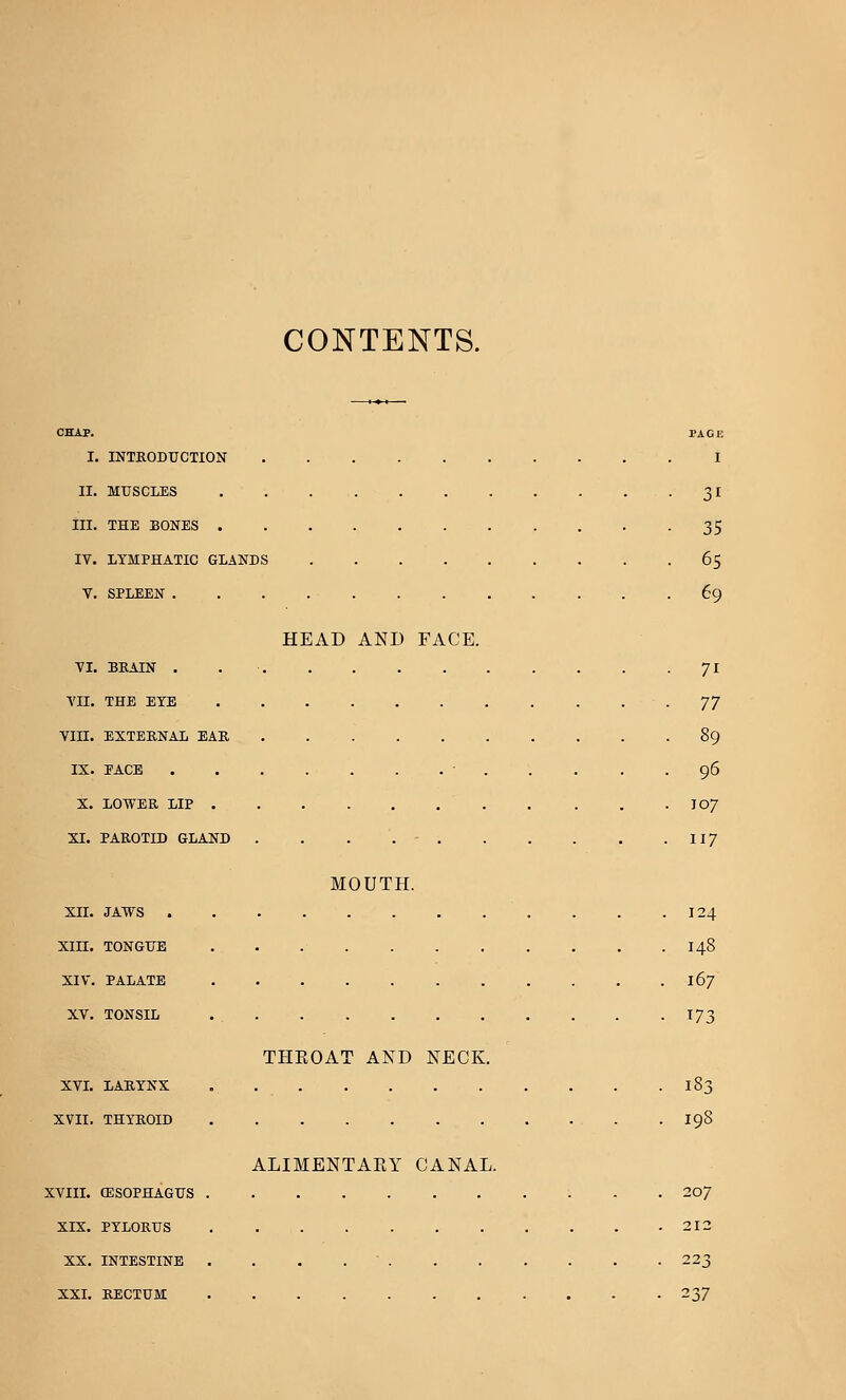 CONTENTS. CHAP. PAGE I. INTRODUCTION I II. MUSCLES 31 III. THE BONES 35 IV. LYMPHATIC GLANDS 65 V. SPLEEN 69 HEAD AND FACE. VI. BRAIN . 71 VII. THE EYE -77 Vin. EXTERNAL EAR 89 IX. PACE ' 96 X. LOWER LIP I07 XI. PAROTID GLAND . . . . - 117 MOUTH. XII. JAWS . . . .124 XIII. TONGUE 148 XIV. PALATE 167 XV. TONSIL . 173 THEOAT AND NECK. XVI. LARYNX 183 XVII. THYROID I9S ALIMENTAEY CANAL. XVIII. (ESOPHAGUS 207 XIX. PYLORUS 212 XX. INTESTINE . 223 XXI. RECTUM 237