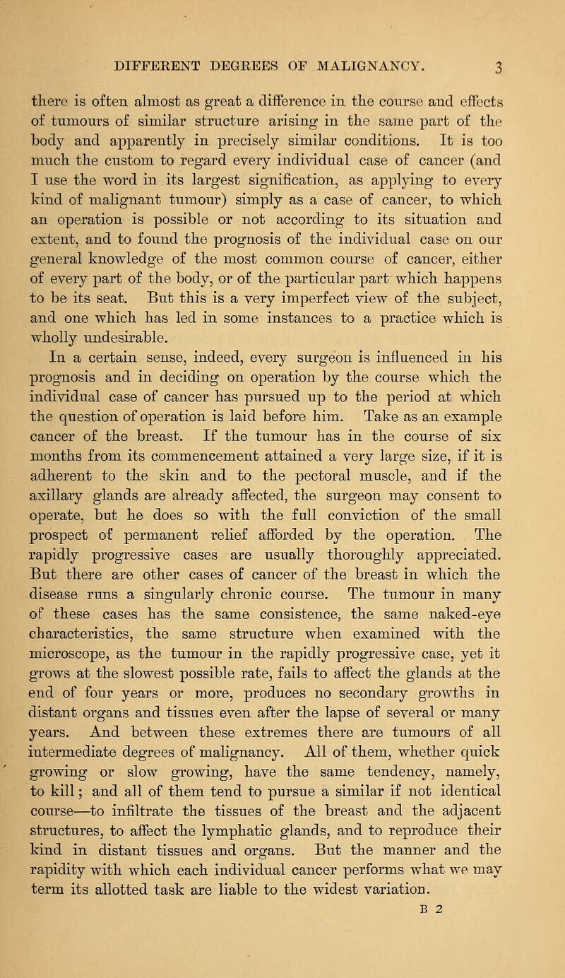 there is often almost as great a difference in the course and effects of tumours of similar structure arising in the same part of the body and apparently in precisely similar conditions. It is too much the custom to regard every individual case of cancer (and I use the word in its largest signification, as applying to every kind of malignant tumour) simply as a case of cancer, to which an operation is possible or not according to its situation and extent, and to found the prognosis of the individual case on our general knowledge of the most common course of cancer, either of every part of the body, or of the particular part which happens to be its seat. But this is a very imperfect view of the subject, and one which has led in some instances to a practice which is wholly undesirable. In a certain sense, indeed, every surgeon is influenced in his prognosis and in deciding on operation by the course which the individual case of cancer has pursued up to the period at which the question of operation is laid before him. Take as an example cancer of the breast. If the tumour has in the course of six months from its commencement attained a very large size, if it is adherent to the skin and to the pectoral muscle, and if the axillary glands are already affected, the surgeon may consent to operate, but he does so with the full conviction of the small prospect of permanent relief afforded by the operation. The rapidly progressive cases are usually thoroughly appreciated. But there are other cases of cancer of the breast in which the disease runs a singularly chronic course. The tumour in many of these cases has the same consistence, the same naked-eye characteristics, the same structure when examined with the microscope, as the tumour in the rapidly progressive case, yet it grows at the slowest possible rate, fails to affect the glands at the end of four years or more, produces no secondary growths in distant organs and tissues even after the lapse of several or many years. And between these extremes there are tumours of all intermediate degrees of malignancy. All of them, whether quick growing or slow growing, have the same tendency, namely, to kill; and all of them tend to pursue a similar if not identical course—to infiltrate the tissues of the breast and the adjacent structures, to affect the lymphatic glands, and to reproduce their kind in distant tissues and organs. But the manner and the rapidity with which each individual cancer performs what we may term its allotted task are liable to the widest variation. B 2