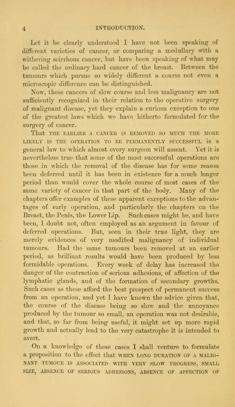 Del ii be clearly understood 1 have not been speaking different varieties of cancer, or comparing a medullary with a withering scirrhous cancer, but have been speaking of what may Lied the ordinary hard cancer of the breast. Between the tumours which pursue bo widely different a course not even a microscopic difference can be distinguished. Now, these cancers of slow course and less malignancy are not sufficiently recognized in their relation to the operative surgery of malignanl disease, yel they explain a curious exception to one of tin.' greatest laws which we have hitherto formulated for the surgery of cancer. That THE BARLIEB \ < am I:i; [S BEHOVED 90 MUCH THE MORE LIKKI.V D3 THE OPERATION TO BE PERMANENTLY SUOl ES8F1 I. is a general law to which almost every surgeon will assent. Yet it is nevertheless true that some of the most successful operations are those in which the removal of the disease has for some reason been deferred until it has been in existence for a much 1< period than would cover the whole course of most cases of the same variety of cancer in that part of the body. Many of the chapters offer examples of these apparent exceptions t<> the advan- tages of early operation, and particularly the chapters i u the Breast, the Penis, the Lower Lip. Such cases might 1-. and have been, I doubt not, often employed as an argument in favour of deferred operations. But, seen in their true light, they are merely evidences of very modified malignancy of individual tumours. Ead the same tumours been removed at an earlier period, as brilliant results would have been produced by less formidable operations. Every week of delay has increased the danger of the contraction of serious adhesions, of affection of the Lymphatic glands, and of the formation of Beoondary growths. Such cases as these afford the best prospect of permanent so from an operation, and yel I have known the advice given that, the course of the disease being so slow and the annoyance produced by the tumour so small, an operation was not desirable, and that, so Far from being useful, it might set up more rapid growth and actually lend to the very catastrophe it is intended to avert. On a knowledge Of these eases I shall venture to formulate a proposition to the efl'ecl thai whin LONG DURATTOS 01 \ MALIG- NANT TUMOUR ES ASSOCIATED Willi VERV. BLOW PROGRESS, SMALL SIZE, ABSENCE OF SERIOUS ADHESIONS, ABSENCE OP APFECTIO]