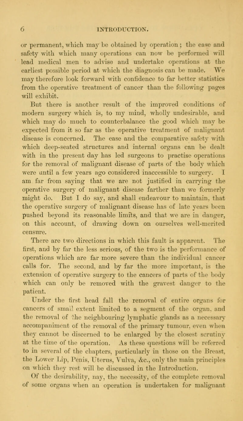 or permanent,which may be obtained by operation; the ease and Bafety with which many operations can now be performed will lead medical men to advise and undertake operations at the earliest possible period at which the diagnosis can !»• made. We may therefore Look forward with confidence to far better statistics from the operative treatment of cancer than the following pages will exhibit. But there is another result of the improved conditions modern surgery which is, to my mind, wholly undesirable, and which may do much to counterbalance the good which may be expected from it so far as the operative treatment of malignant disease is concerned. The ease and the comparative safety with which deep-seated structures and internal organs can be dealt with in the present day has led surgeons to practise operations for the removal of malignant disease of parts of the body which were until a few years ago considered inaccessible to surgery. 1 am far from saying that we are not justified in carrying t In- operative surgery of malignant disease farther than we formerly might do. But I do say, and shall endeavour to maintain, that the operative surgery of malignant disease has of Late years be< n pushed beyond its reasonable limits, and that we are in danger, on this account, of drawing down on ourselves well-merited censure. There are two directions in which this fault is apparent. The first, and by far the less serious, of the two is the performance of operations which are far more severe than the individual cancer calls for. The second, and by far the more important, is the extrusion of opi-rat ive surgery to the cancers of parts of the body which can only be removed with the gravest danger to the patient. Under the first head fall the removal o\' entire organs for cancers of Bmall extent Limited to a segment of the organ, and the removal of 'he neighbouring Lymphatic glands as a accompaniment of the removal of the primary tumour, even when 'he\ cannot be discerned to be enlarged by the ol< utiny at the time of the operation. As these questions will he referred to iii BOVeral of the chapters, particularly in those on the B the Lower Lip, Penis, Uterus, Vulva, &c., only the main principles on which they rest will be discussed in the Introduction. Of the desirability, nay. the necessity, of the complete removal of some organs when an operation is undertaken for malignant