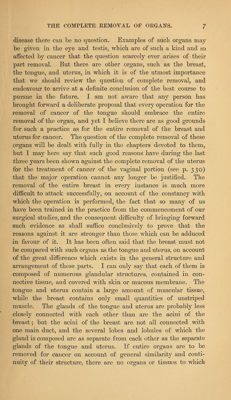 disease there can be no question. Examples of such organs may- be given in the eye and testis, which are of such a kind and so affected by cancer that the question scarcely ever arises of their part removal. But there are other organs, such as the breast, the tongue, and uterus, in which it is of the utmost importance that we should review the question of complete removal, and endeavour to arrive at a definite conclusion of the best course to pursue in the future. I am not aware that any person has brought forward a deliberate proposal that every operation for the removal of cancer of the tongue should embrace the entire removal of the organ, and yet I believe there are as good grounds for such a practice as for the entire removal of the breast and uterus for cancer. The question of the complete removal of these organs will be dealt with fully in the chapters devoted to them, but I may here say that such good reasons have during the last three years been shown against the complete removal of the uterus for the treatment of cancer of the vaginal portion (see p. 330) that the major operation cannot any longer be justified. The removal of the entire breast in every instance is much more difficult to attack successfully, on account of the constancy with which the operation is performed, the fact that so many of us have been trained in the practice from the commencement of our surgical studies, and the consequent difficulty of bringing forward such evidence as shall suffice conclusively to prove that the reasons against it are stronger than those which can be adduced in favour of it. It has been often said that the breast must not be compared with such organs as the tongue and uterus, on account of the great difference which exists in the general structure and arrangement of these parts. I can only say that each of them is composed of numerous glandular structures, contained in con- nective tissue, and covered with skin or mucous membrane. The tongue and uterus contain a large amount of muscular tissue, while the breast contains only small quantities of unstriped muscle. The glands of the tongue and uterus are probably less closely connected with each other than are the acini of the breast; but the acini of the breast are not all connected with one main duct, and the several lobes and lobules of which the gland is composed are as separate from each other as the separate glands of the tongue and uterus. If entire organs are to be removed for cancer on account of general similarity and conti- nuity of their structure, there are no organs or tissues to which