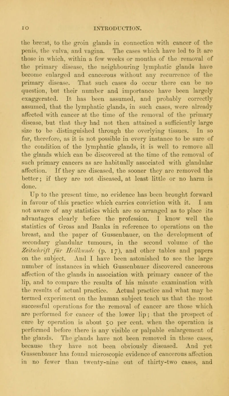 the bre Bt, bo the groin glands in connection with cancer of the penis, the vulva, and vagina The hich have led to it are those in which, within a few weeks or months of the remova the primary disease, the neighbouring lymphatic glands have become enlarged and cancerous without any recurrence of the primary disease. That such cases do occur there can I- no question, bnl their number and importance have been Is iterated. It has been assumed, and probably correctly assumed, thai the lymphatic glands, in such cases, were ah affected with cancer al the time of the removal of the primary disease, but that they had not then attained a sufficiently size to 1' distinguished through the overlying tissues. In so far, therefore, as it is not possible in every instance to 1- Bure of the condition of the lymphatic glands, it is well to remoi the glands which can be discovered at the time of the remova] of such primary cancers as are habitually associated with glandular affection. If they are diseased, the sooner they are removed the better; if they arc not diseased, at least little or no harm is done. Up to the present time, no evidence has been brought forward in favour of this practice which carries conviction with it. I am not aware of any statistics which arc so arranged as to plac advantages clearly before the profession. 1 know well the statistics of (iross and Banks in reference to operations on the breast, and the paper of Gusseubauer, on the development of secondary glandular tumours, in the second volume of the Z&Uschrift fur Hefflmnde (p. 17), and other tables and papers on the subject. And 1 have been astonished to sec the large number of instances in which Gussenbauer discovered cancerous affection of the glands in association with primary cancer of the lip, and to compare the results of his minute examination with the results of actual practice. Actual practice and what may be termed experiment on the human subject teach us that the most Buccessful operations for the removal of cancer are those which an- performed for cancer of the Lower lip: thai the prospect of cure by operation is about 50 per cent, when the operation is performed before there is any visible or palpable enlargement of lie- -binds. The glands have not been removed in th because they have nol been obviously diseased. And ye1 Gusseubauer has found microscopic evidence of cancerous affection in no fewer than t went v-nine 6u1 of thirty-tWO Cases, and
