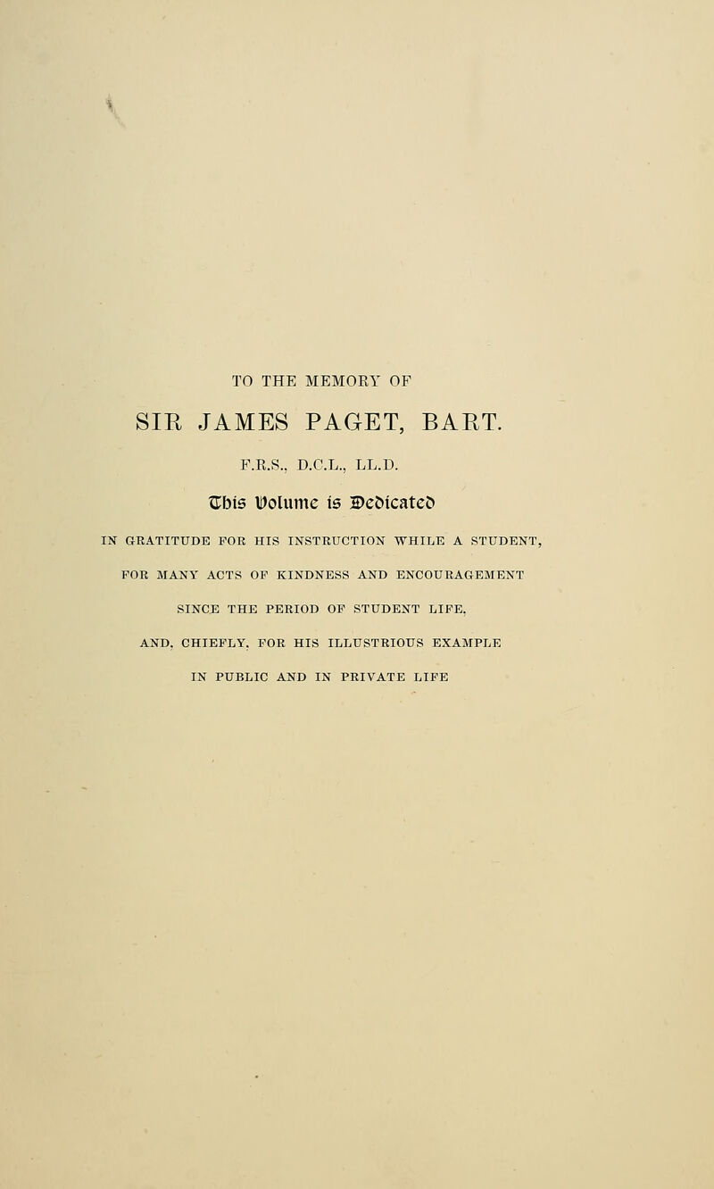 TO THE MEMORY OF SIR JAMES PAGET, BART. F.E.S., D.C.L., LL.D. £bis IDolume is 2>ettcateJ> IN GRATITUDE FOE HIS INSTRUCTION WHILE A STUDENT, FOR MANY ACTS OF KINDNESS AND ENCOURAGEMENT SINCE THE PERIOD OF STUDENT LIFE, AND. CHIEFLY. FOR HIS ILLUSTRIOUS EXAMPLE IN PUBLIC AND IN PRIVATE LIFE