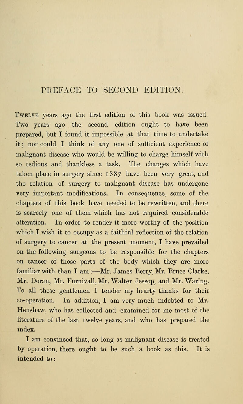 Twelve years ago the first edition of this book was issued. Two years ago the second edition ought to have been prepared, but I found it impossible at that time to undertake it; nor could I think of any one of sufficient experience of malignant disease who would be willing to charge himself with so tedious and thankless a task. The changes which have taken place in surgery since 1887 have been very great, and the relation of surgery to malignant disease has undergone very important modifications. In consequence, some of the chapters of this book have needed to be rewritten, and there is scarcely one of them which has not required considerable alteration. In order to render it more worthy of the position which I wish it to occupy as a faithful reflection of the relation of surgery to cancer at the present moment, I have prevailed on the following surgeons to be responsible for the chapters on cancer of those parts of the body which they are more familiar with than I am:—Mr. James Berry, Mr. Bruce Clarke, Mr. Doran, Mr. Furnivall, Mr. Walter Jessop, and Mr. Waring. To all these gentlemen I tender my hearty thanks for their co-operation. In addition, I am very much indebted to Mr. Henshaw, who has collected and examined for me most of the literature of the last twelve years, and who has prepared the index. I am convinced that, so long as malignant disease is treated by operation, there ought to be such a book as this. It is intended to: