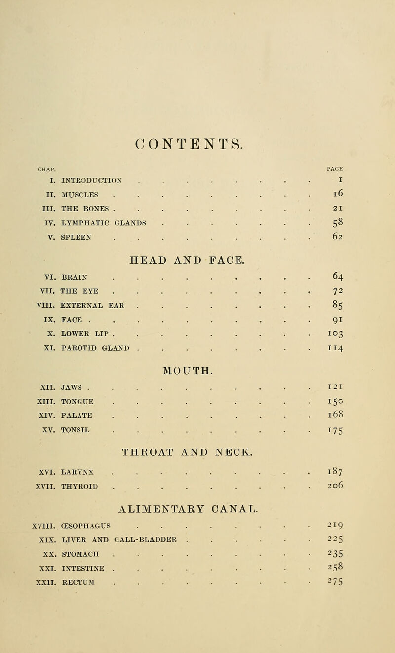 CONTENTS. CHAP. PAGE I. INTRODUCTION ....... I II. MUSCLES ........ 16 III. THE BONES ........ 21 IV. LYMPHATIC GLANDS ...... • 58 V. SPLEEN ........ 62 HEAD AND FACE. VI. BRAIN 64 VII. THE EYE 72 nn. EXTERNAL EAR . • • 85 IX. PACE . 91 X. LOWER LIP . 103 XL PAROTID GLAND MOUTH. 114 XII. JAWS . XIII. TONGUE XIV. PALATE XV. TONSIL XVI. LARYNX XVII. THYROID THROAT AND NECK. ALIMENTARY CANAL. XVIII. CESOPHAGUS XIX. LIVER AND GALL-BLADDER XX. STOMACH XXI. INTESTINE . XXII. RECTUM 121 168 175 l37 206 219 225 235 258 275