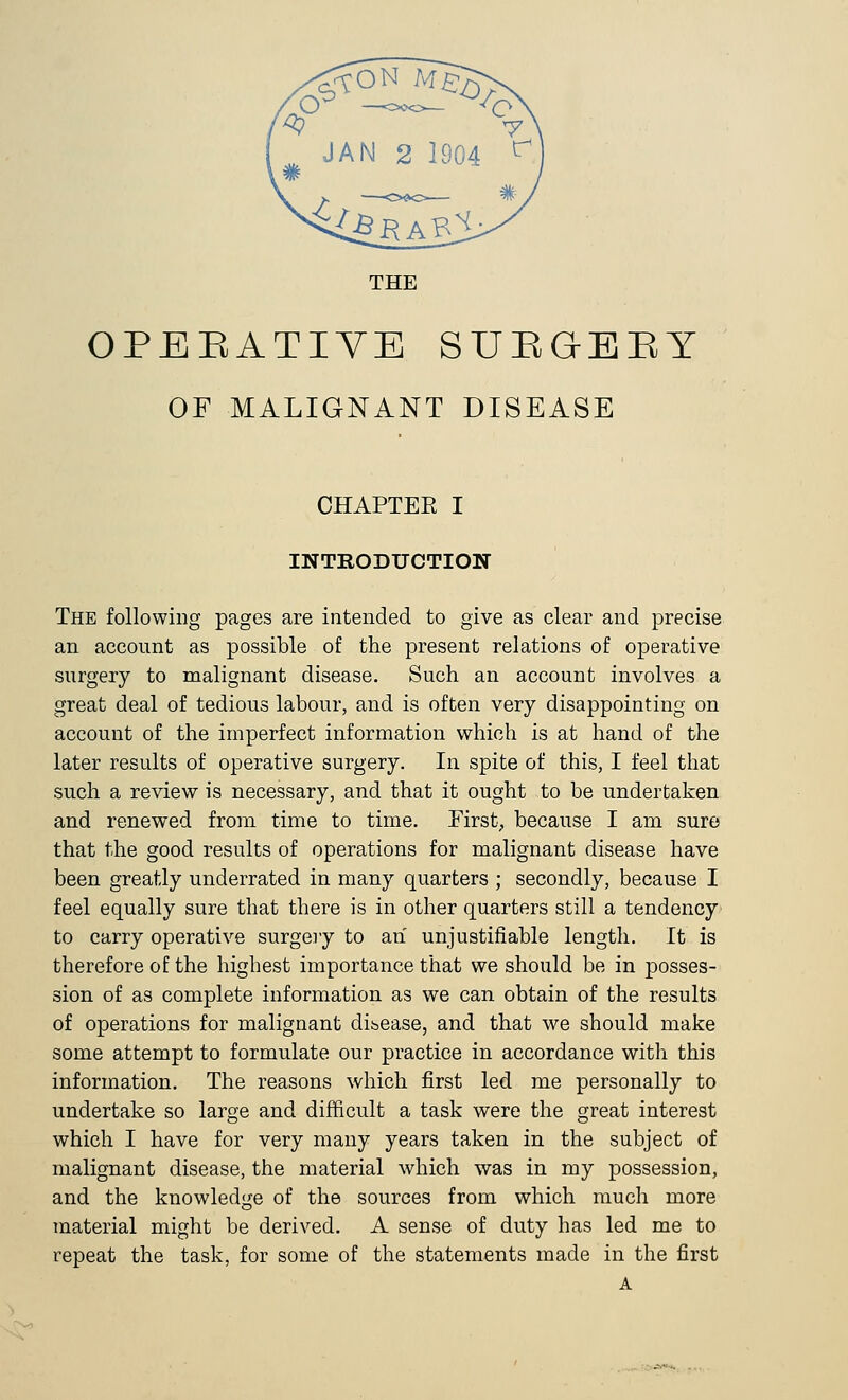 THE OPERATIVE SUEGBEY OF MALIGNANT DISEASE CHAPTER I INTRODUCTION The following pages are intended to give as clear and precise an account as possible of the present relations of operative surgery to malignant disease. Such an account involves a great deal of tedious labour, and is often very disappointing on account of the imperfect information which is at hand of the later results of operative surgery. In spite of this, I feel that such a review is necessary, and that it ought to be undertaken and renewed from time to time. First., because I am sure that the good results of operations for malignant disease have been greatly underrated in many quarters ; secondly, because I feel equally sure that there is in other quarters still a tendency to carry operative surgery to an unjustifiable length. It is therefore of the highest importance that we should be in posses- sion of as complete information as we can obtain of the results of operations for malignant disease, and that we should make some attempt to formulate our practice in accordance with this information. The reasons which first led me personally to undertake so large and difficult a task were the great interest which I have for very many years taken in the subject of malignant disease, the material which was in my possession, and the knowledge of the sources from which much more material might be derived. A sense of duty has led me to repeat the task, for some of the statements made in the first A