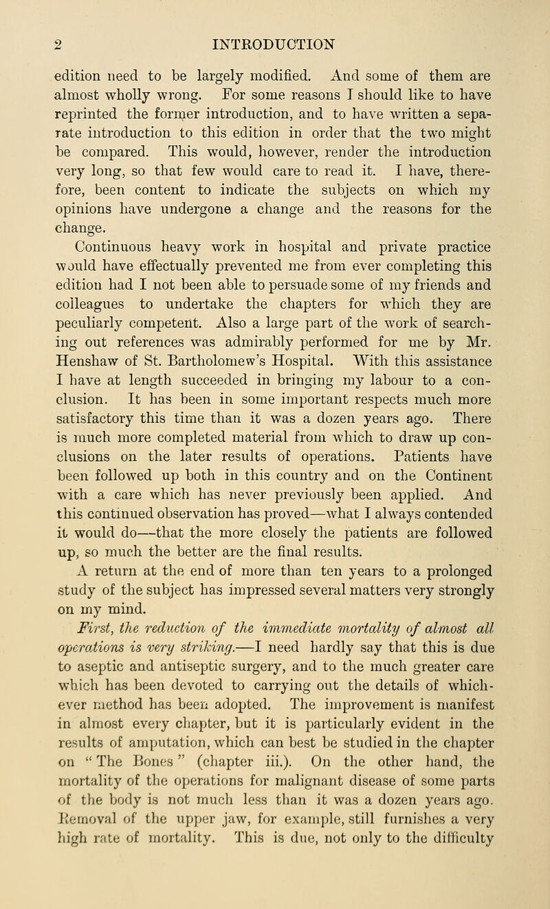 edition need to be largely modified. And some of them are almost wholly wrong. For some reasons I should like to have reprinted the former introduction, and to have written a sepa- rate introduction to this edition in order that the two might he compared. This would, however, render the introduction very long, so that few would care to read it. I have, there- fore, been content to indicate the subjects on which my opinions have undergone a change and the reasons for the change. Continuous heavy work in hospital and private practice would have effectually prevented me from ever completing this edition had I not been able to persuade some of my friends and colleagues to undertake the chapters for which they are peculiarly competent. Also a large part of the work of search- ing out references was admirably performed for me by Mr. Henshaw of St. Bartholomew's Hospital. With this assistance I have at length succeeded in bringing my labour to a con- clusion. It has been in some important respects much more satisfactory this time than it was a dozen years ago. There is much more completed material from which to draw up con- clusions on the later results of operations. Patients have been followed up both in this country and on the Continent with a care which has never previously been applied. And this continued observation has proved—what I always contended it would do—that the more closely the patients are followed up, so much the better are the final results. A return at the end of more than ten years to a prolonged study of the subject has impressed several matters very strongly on my mind. First, the reduction of the immediate mortality of almost all operations is very striking.—I need hardly say that this is due to aseptic and antiseptic surgery, and to the much greater care which has been devoted to carrying out the details of which- ever method has been adopted. The improvement is manifest in almost every chapter, but it is particularly evident in the results of amputation, which can best be studied in the chapter on  The Bones (chapter iii.). On the other hand, the mortality of the operations for malignant disease of some parts of the body is not much less than it was a dozen years ago. Removal of the upper jaw, for example, still furnishes a very high rate of mortality. This is due, not only to the difiiculty