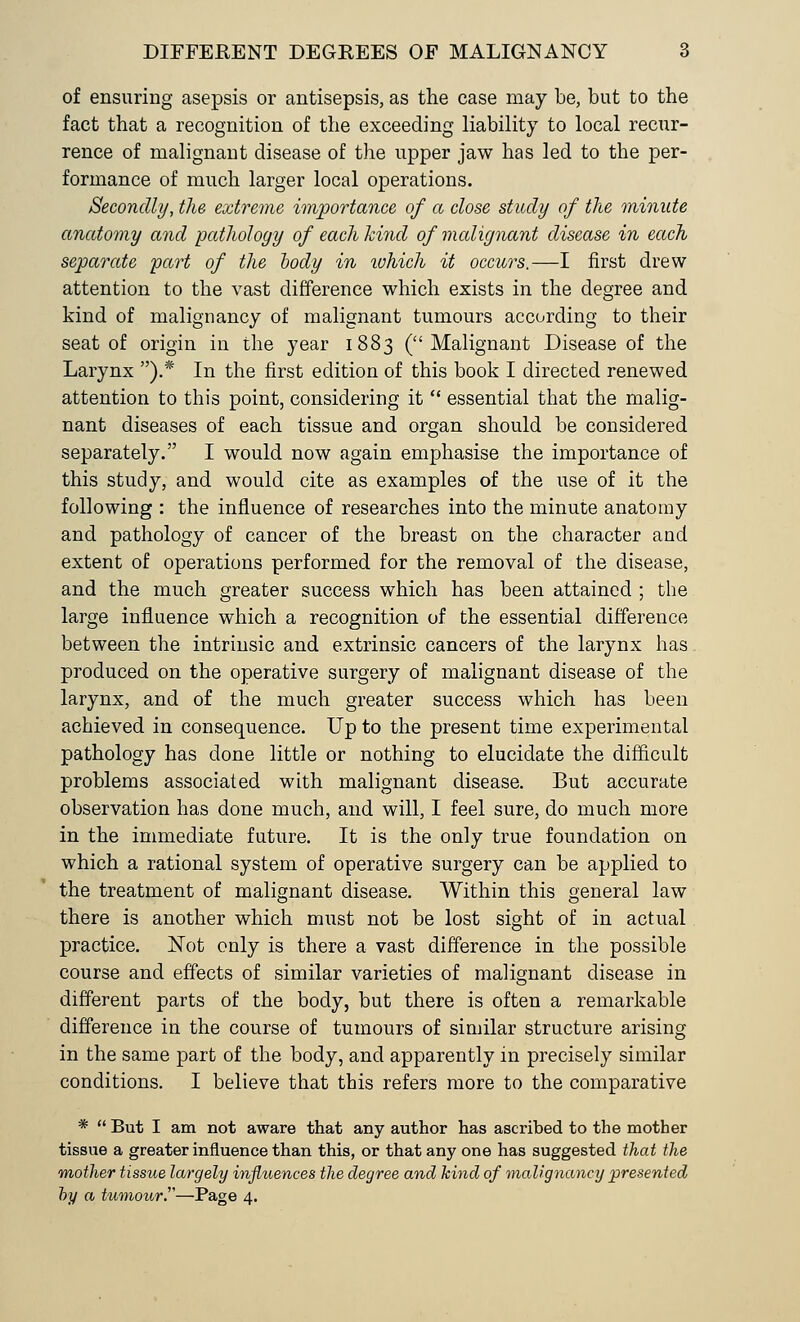 of ensuring asepsis or antisepsis, as the case may be, but to the fact that a recognition of the exceeding liability to local recur- rence of malignant disease of the upper jaw has led to the per- formance of much larger local operations. Secondly, the extreme importance of a close study of the minute anatomy and pathology of each~kind of malignant disease in each separate 'part of the body in ivhich it occurs.—I first drew attention to the vast difference which exists in the degree and kind of malignancy of malignant tumours according to their seat of origin in the year 1883 (Malignant Disease of the Larynx ).* In the first edition of this book I directed renewed attention to this point, considering it  essential that the malig- nant diseases of each tissue and organ should be considered separately. I would now again emphasise the importance of this study, and would cite as examples of the use of it the following : the influence of researches into the minute anatomy and pathology of cancer of the breast on the character and extent of operations performed for the removal of the disease, and the much greater success which has been attained ; the large influence which a recognition of the essential difference between the intrinsic and extrinsic cancers of the larynx has produced on the operative surgery of malignant disease of the larynx, and of the much greater success which has been achieved in consequence. Up to the present time experimental pathology has done little or nothing to elucidate the difficult problems associated with malignant disease. But accurate observation has done much, and will, I feel sure, do much more in the immediate future. It is the only true foundation on which a rational system of operative surgery can be applied to the treatment of malignant disease. Within this general law there is another which must not be lost sight of in actual practice. Not only is there a vast difference in the possible course and effects of similar varieties of malignant disease in different parts of the body, but there is often a remarkable difference in the course of tumours of similar structure arising in the same part of the body, and apparently in precisely similar conditions. I believe that this refers more to the comparative *  But I am not aware that any author has ascribed to the mother tissue a greater influence than this, or that any one has suggested that the mother tissue largely influences the degree and kind of malignancy presented by a tumour.—Page 4.