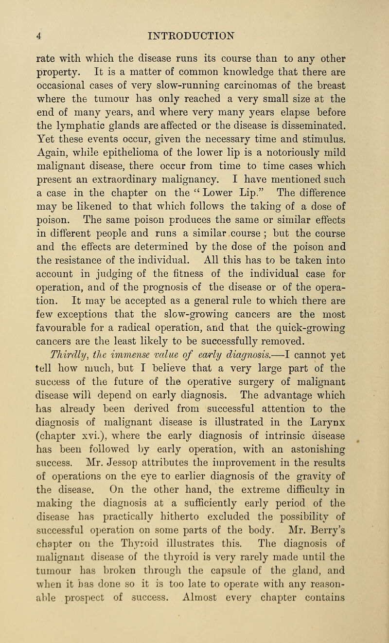 rate with which the disease runs its course than to any other property. It is a matter of common knowledge that there are occasional cases of very slow-running carcinomas of the breast where the tumour has only reached a very small size at the end of many years, and where very many years elapse before the lymphatic glands are affected or the disease is disseminated. Yet these events occur, given the necessary time and stimulus. Again, while epithelioma of the lower lip is a notoriously mild malignant disease, there occur from time to time cases which present an extraordinary malignancy. I have mentioned such a case in the chapter on the  Lower Lip. The difference may be likened to that which follows the taking of a dose of poison. The same poison produces the same or similar effects in different people and runs a similar course ; but the course and the effects are determined by the dose of the poison and the resistance of the individual. All this has to be taken into account in judging of the fitness of the individual case for operation, and of the prognosis of the disease or of the opera- tion. It may be accepted as a general rule to which there are few exceptions that the slow-growing cancers are the most favourable for a radical operation, and that the quick-growing cancers are the least likely to be successfully removed. Thirdly, the immense value of early diagnosis.—I cannot yet tell how much, but I believe that a very large part of the success of the future of the operative surgery of malignant disease will depend on early diagnosis. The advantage which has already been derived from successful attention to the diagnosis of malignant disease is illustrated in the Larynx (chapter xvi.), where the early diagnosis of intrinsic disease has been followed by early operation, with an astonishing success. Mr. Jessop attributes the improvement in the results of operations on the eye to earlier diagnosis of the gravity of the disease. On the other hand, the extreme difficulty in making the diagnosis at a sufficiently early period of the disease has practically hitherto excluded the possibility of successful operation on some parts of the body. Mr. Berry's chapter on the Thyroid illustrates this. The diagnosis of malignant disease of the thyroid is very rarely made until the tumour has broken through the capsule of the gland, and when it has done so it is too late to operate with any reason- able prospect of success. Almost every chapter contains