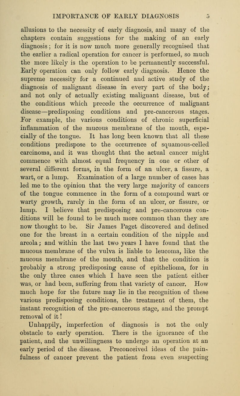 allusions to the necessity of early diagnosis, and many of the chapters contain suggestions for the making of an early diagnosis; for it is now much more generally recognised that the earlier a radical operation for cancer is performed, so much the more likely is the operation to be permanently successful. Early operation can only follow early diagnosis. Hence the supreme necessity for a continued and active study of the diagnosis of malignant disease in every part of the body; and not only of actually existing malignant disease, but of the conditions which precede the occurrence of malignant disease—predisposing conditions and pre-cancerous stages. For example, the various conditions of chrouic superficial inflammation of the mucous membrane of the mouth, espe- cially of the tongue. It has long been known that all these conditions predispose to the occurrence of squamous-celled carcinoma, and it was thought that the actual cancer might commence with almost equal frequency in one or other of several different forms, in the form of an ulcer, a fissure, a wart, or a lump. Examination of a large number of cases has led me to the opinion that the very large majority of cancers of the tongue commence in the form of a compound wart or warty growth, rarely in the form of an ulcer, or fissure, or lump. I believe that predisposing and pre-cancerous con- ditions will be found to be much more common than they are now thought to be. Sir James Paget discovered and defined one for the breast in a certain condition of the nipple and areola; and within the last two years I have found that the mucous membrane of the vulva is liable to leucoma, like the mucous membrane of the mouth, and that the condition is probably a strong predisposing cause of epithelioma, for in the only three cases which I have seen the patient either was, or had been, suffering from that variety of cancer. How much hope for the future may lie in the recognition of these various predisposing conditions, the treatment of them, the instant recognition of the pre-cancerous stage, and the prompt removal of it! Unhappily, imperfection of diagnosis is not the only obstacle to early operation. There is the ignorance of the patient, and the unwillingness to undergo an operation at an early period of the disease. Preconceived ideas of the pain- fulness of cancer prevent the patient from even suspecting