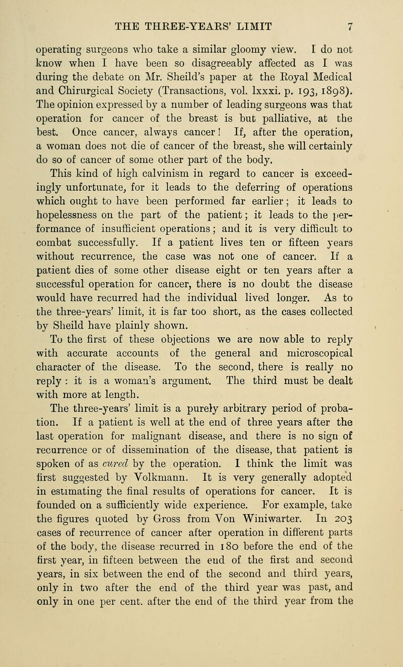 operating surgeons who take a similar gloomy view. I do not know when I have been so disagreeably affected as I was during the debate on Mr. Sheild's paper at the Eoyal Medical and Chirurgical Society (Transactions, vol. lxxxi. p. 193, 1898). The opinion expressed by a number of leading surgeons was that operation for cancer of the breast is but palliative, at the best. Once cancer, always cancer! If, after the operation, a woman does not die of cancer of the breast, she will certainly do so of cancer of some other part of the body. This kind of high Calvinism in regard to cancer is exceed- ingly unfortunate, for it leads to the deferring of operations which ought to have been performed far earlier; it leads to hopelessness on the part of the patient; it leads to the } per- formance of insufficient operations; and it is very difficult to combat successfully. If a patient lives ten or fifteen years without recurrence, the case was not one of cancer. If a patient dies of some other disease eight or ten years after a successful operation for cancer, there is no doubt the disease would have recurred had the individual lived longer. As to the three-years' limit, it is far too short, as the cases collected by Sheild have plainly shown. To the first of these objections we are now able to reply with accurate accounts of the general and microscopical character of the disease. To the second, there is really no reply : it is a woman's argument. The third must be dealt with more at length. The three-years' limit is a purely arbitrary period of proba- tion. If a patient is well at the end of three years after the last operation for malignant disease, and there is no sign of recurrence or of dissemination of the disease, that patient is spoken of as cured by the operation. I think the limit was first suggested by Volkmann. It is very generally adopted in estimating the final results of operations for cancer. It is founded on a sufficiently wide experience. For example, take the figures quoted by Gross from Von Winiwarter. In 203 cases of recurrence of cancer after operation in different parts of the body, the disease recurred in 180 before the end of the first year, in fifteen between the end of the first and second years, in six between the end of the second and third years, only in two after the end of the third year was past, and only in one per cent, after the end of the third year from the