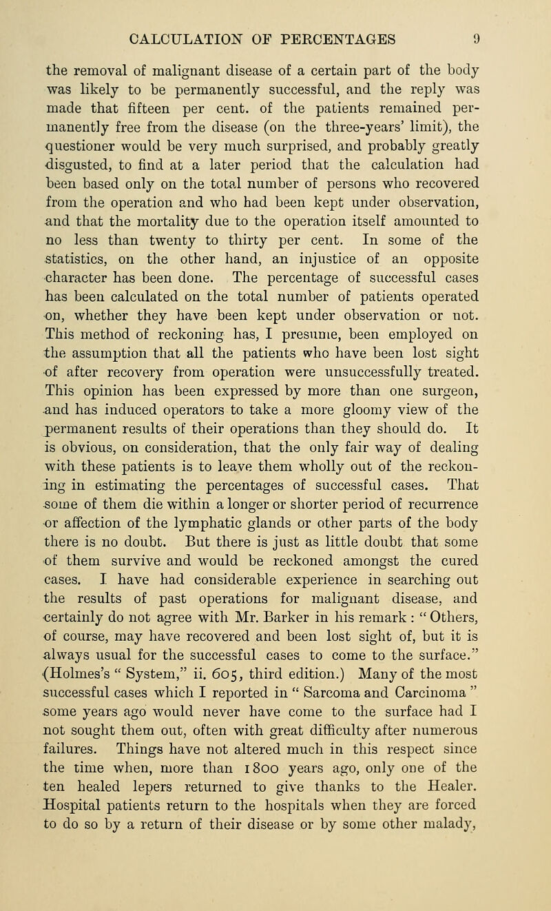 the removal of malignant disease of a certain part of the body- was likely to be permanently successful, and the reply was made that fifteen per cent, of the patients remained per- manently free from the disease (on the three-years' limit), the questioner would be very much surprised, and probably greatly disgusted, to find at a later period that the calculation had been based only on the total number of persons who recovered from the operation and who had been kept under observation, and that the mortality due to the operation itself amounted to no less than twenty to thirty per cent. In some of the statistics, on the other hand, an injustice of an opposite character has been done. The percentage of successful cases has been calculated on the total number of patients operated on, whether they have been kept under observation or not. This method of reckoning has, I presume, been employed on the assumption that all the patients who have been lost sight •of after recovery from operation were unsuccessfully treated. This opinion has been expressed by more than one surgeon, •and has induced operators to take a more gloomy view of the permanent results of their operations than they should do. It is obvious, on consideration, that the only fair way of dealing with these patients is to leave them wholly out of the reckon- ing in estimating the percentages of successful cases. That some of them die within a longer or shorter period of recurrence or affection of the lymphatic glands or other parts of the body there is no doubt. But there is just as little doubt that some of them survive and would be reckoned amongst the cured cases. I have had considerable experience in searching out the results of past operations for malignant disease, and certainly do not agree with Mr. Barker in his remark :  Others, of course, may have recovered and been lost sight of, but it is always usual for the successful cases to come to the surface. {Holmes's  System, ii. 605, third edition.) Many of the most successful cases which I reported in  Sarcoma and Carcinoma  some years ago would never have come to the surface had I not sought them out, often with great difficulty after numerous failures. Things have not altered much in this respect since the time when, more than 1800 years ago, only one of the ten healed lepers returned to give thanks to the Healer. Hospital patients return to the hospitals when they are forced to do so by a return of their disease or by some other malady,