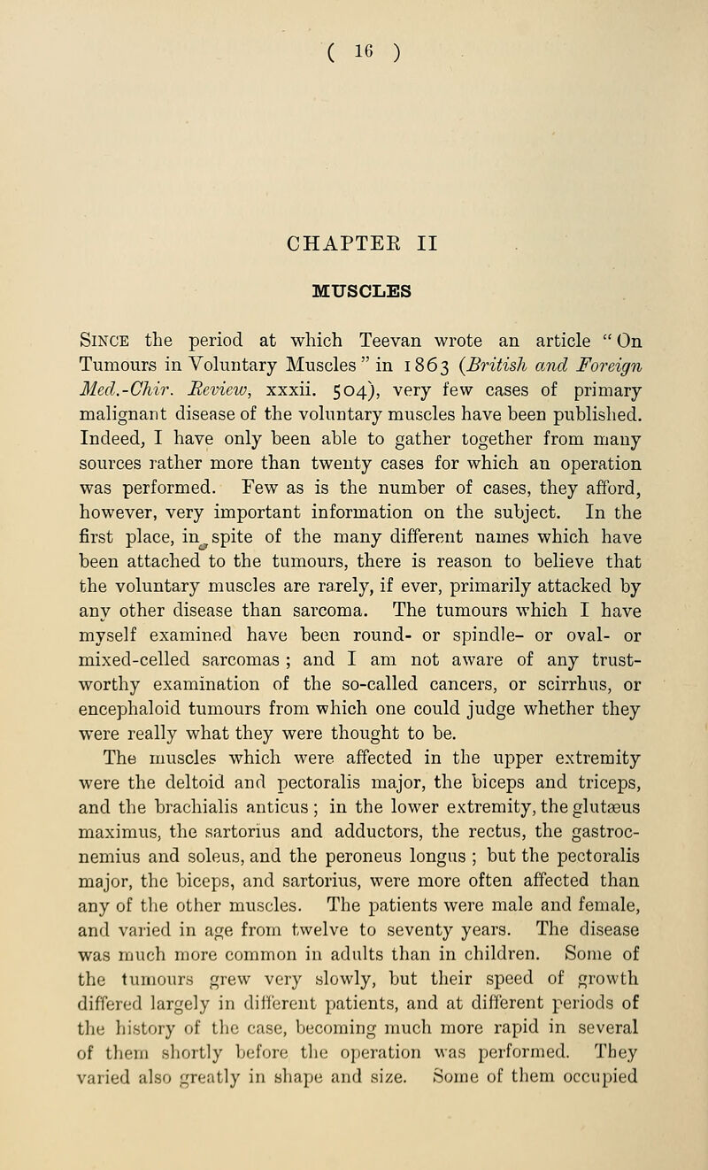 CHAPTEE II MUSCLES Since the period at which Teevan wrote an article  On Tumours in Voluntary Muscles in 1863 {British and Foreign Med.-Chir. Review, xxxii. 504), very few cases of primary malignant disease of the voluntary muscles have been published. Indeed, I have only been able to gather together from many sources rather more than twenty cases for which an operation was performed. Few as is the number of cases, they afford, however, very important information on the subject. In the first place, in spite of the many different names which have been attached to the tumours, there is reason to believe that the voluntary muscles are rarely, if ever, primarily attacked by any other disease than sarcoma. The tumours which I have myself examined have been round- or spindle- or oval- or mixed-celled sarcomas ; and I am not aware of any trust- worthy examination of the so-called cancers, or scirrhus, or encephaloid tumours from which one could judge whether they were really what they were thought to be. The muscles which were affected in the upper extremity were the deltoid and pectoralis major, the biceps and triceps, and the brachialis anticus ; in the lower extremity, the glutaaus maximus, the sartorius and adductors, the rectus, the gastroc- nemius and soleus, and the peroneus longus ; but the pectoralis major, the biceps, and sartorius, were more often affected than any of the other muscles. The patients were male and female, and varied in age from twelve to seventy years. The disease was much more common in adults than in children. Some of the tumours grew very slowly, but their speed of growth differed largely in different patients, and at different periods of the history of the case, becoming much more rapid in several of them shortly before the operation was performed. They varied also greatly in shape and size. Some of them occupied