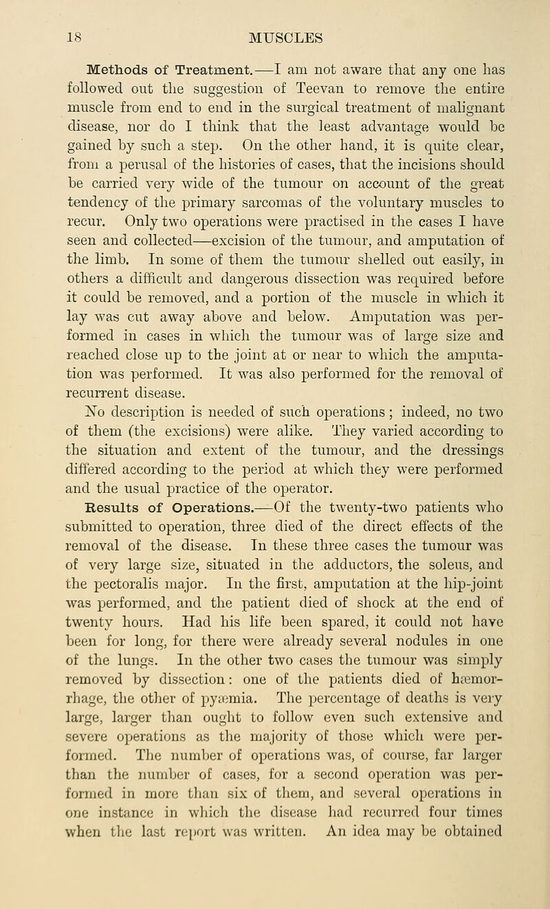 Methods of Treatment.—I am not aware that any one has followed out the suggestion of Teevan to remove the entire muscle from end to end in the surgical treatment of malignant disease, nor do I think that the least advantage would be gained by such a step. On the other hand, it is quite clear, from a perusal of the histories of cases, that the incisions should be carried very wide of the tumour on account of the great tendency of the primary sarcomas of the voluntary muscles to recur. Only two operations were practised in the cases I have seen and collected—excision of the tumour, and amputation of the limb. In some of them the tumour shelled out easily, in others a difficult and dangerous dissection was required before it could be removed, and a portion of the muscle in which it lay was cut away above and below. Amputation was per- formed in cases in which the tumour was of large size and reached close up to the joint at or near to which the amputa- tion was performed. It was also performed for the removal of recurrent disease. jSTo description is needed of such operations; indeed, no two of them (the excisions) were alike. They varied according to the situation and extent of the tumour, and the dressings differed according to the period at which they were performed and the usual practice of the operator. Results of Operations.—Of the twenty-two patients who submitted to operation, three died of the direct effects of the removal of the disease. In these three cases the tumour was of very large size, situated in the adductors, the soleus, and the pectoralis major. In the first, amputation at the hip-joint was performed, and the patient died of shock at the end of twenty hours. Had his life been spared, it could not have been for long, for there were already several nodules in one of the lungs. In the other two cases the tumour was simply removed by dissection: one of the patients died of haemor- rhage, the other of pyaemia. The percentage of deaths is very large, larger than ought to follow even such extensive and severe operations as the majority of those which were per- formed. The number of operations was, of course, far larger than the number of cases, for a second operation was per- formed in more than six of them, and several operations in one instance in which the disease had recurred four times when the last report was written. An idea may be obtained