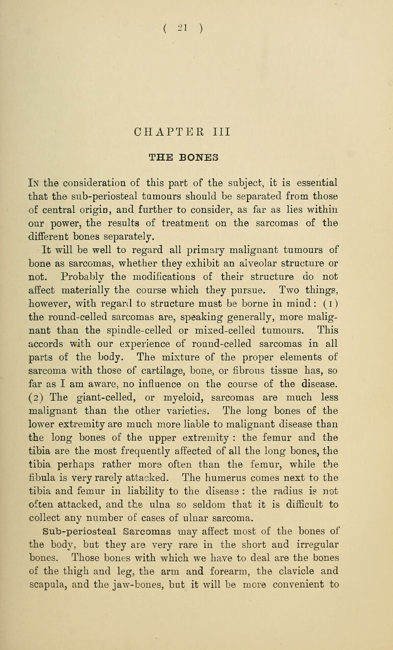 ( -'1 ) CHAPTER III THE BONES In the consideration of this part of the subject, it is essential that the sub-periosteal tumours should be separated from those of central origiD, and further to consider, as far as lies within our power, the results of treatment on the sarcomas of the different bones separately. It will be well to regard all primary malignant tumours of bone as sarcomas, whether they exhibit an alveolar structure or not. Probably the modifications of their structure do not affect materially the course which they pursue. Two things, however, with regard to structure must be borne in mind: (i) the round-celled sarcomas are, speaking generally, more malig- nant than the spindle-celled or mixed-celled tumours. This accords with our experience of round-celled sarcomas in all parts of the body. The mixture of the proper elements of sarcoma with those of cartilage, bone, or fibrous tissue has, so far as I am aware, no influence on the course of the disease. (2) The giant-celled, or myeloid, sarcomas are much less malignant than the other varieties. The long bones of the lower extremity are much more liable to malignant disease than the long bones of the upper extremity : the femur and the tibia are the most frequently affected of all the long bones, the tibia perhaps rather more often than the femur, while the fibula is very rarely attacked. The humerus comes next to the tibia and femur in liability to the disease : the radius is not often attacked, and the ulna so seldom that it is difficult to collect any number of cases of ulnar sarcoma. Sub-periosteal Sarcomas may affect most of the bones of the body, but they are very rare in the short and irregular bones. Those bones with which we have to deal are the bones of the thigh and leg, the arm and forearm, the clavicle and scapula, and the jaw-bones, but it will be more convenient to