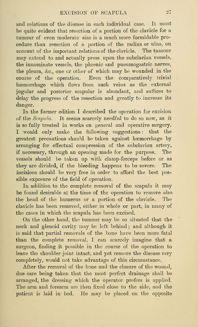and relations of the disease in each individual case. It must be quite evident that resection of a portion of the clavicle for a tumour of even moderate size is a much more formidable pro- cedure than resection of a portion of the radius or ulna, on account of the important relations of the clavicle. The tumour may extend to and actually press upon the subclavian vessels, the innominate vessels, the phrenic and pneumogastric nerves, the pleura, &c., one cr other of which may be wounded in the course of the operation. Even the comparatively trivial haemorrhage which flows from such veins as the external jugular and posterior scapular is abundant, and suffices to delay the progress of the resection and greatly to increase its danger. In the former edition I described the operation for excision of the Scapula. It seems scarcely needful to do so now, as it is so fully treated in works on general and operative surgery. I would only make the following suggestions: that the greatest precautions should be taken against hgemorrhage by arranging for effectual compression of the subclavian artery, if necessary, through an opening made for the purpose. The vessels should be taken up with clamp-forceps before or as they are divided, if the bleediug happens to be severe. The incisions should be very free in order to afford the best pos- sible exposure of the field of operation. In addition to the complete removal of the scapula it may be found desirable at the time of the operation to remove also the head of the humerus or a portion of the clavicle. The clavicle has been removed, either in whole or part, in many of the cases in which the scapula has been excised. On the other hand, the tumour may be so situated that the neck and glenoid cavity may be left behind; and although it is said that partial removals of the bone have been more fatal than the complete removal, I can scarcely imagine that a surgeon, finding it possible in the course of the operation to leave the shoulder-joint intact, and yet remove the disease very completely, would not take advantage of this circumstance. After the removal of the bone and the closure of the wound, due care being taken that the most perfect drainage shall be arranged, the dressing which the operator prefers is applied. The arm and forearm are then fixed close to the side, and the patient is laid in bed. He may be placed on the opposite
