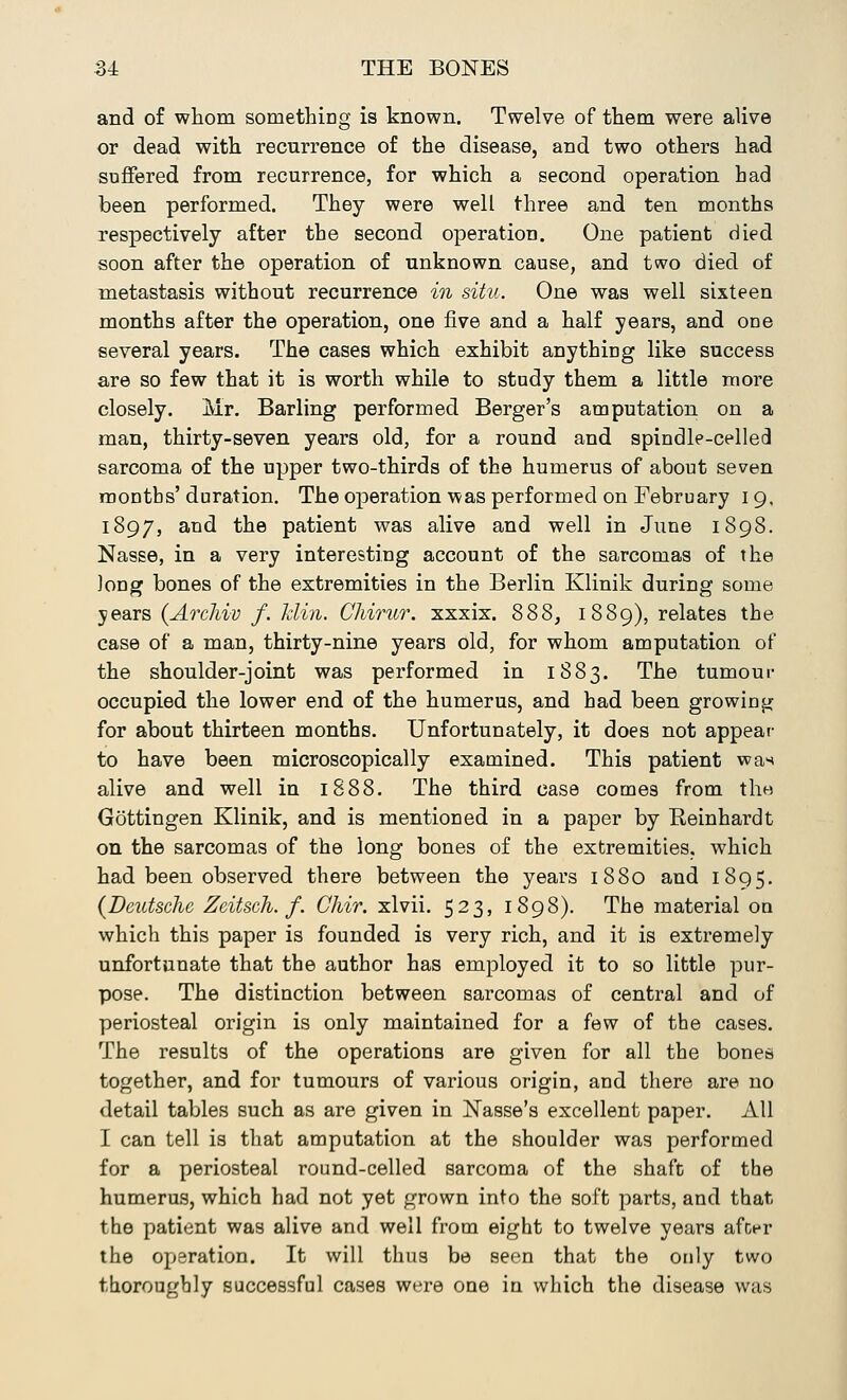 and of whom something is known. Twelve of them were alive or dead with recurrence of the disease, and two others had suffered from recurrence, for which a second operation had been performed. They were well three and ten months respectively after the second operation. One patient died soon after the operation of unknown cause, and two died of metastasis without recurrence in situ. One was well sixteen months after the operation, one five and a half years, and one several years. The cases which exhibit anything like success are so few that it is worth while to study them a little more closely. Mr. Barling performed Berger's amputation on a man, thirty-seven years old, for a round and spindle-celled sarcoma of the upper two-thirds of the humerus of about seven months'duration. The operation was performed on February 19, 1897, and the patient was alive and well in June 1898. Nasse, in a very interesting account of the sarcomas of the long bones of the extremities in the Berlin Klinik during some years (Archiv f. klin. CMrur. xxxix. 888, 1889), relates the case of a man, thirty-nine years old, for whom amputation of the shoulder-joint was performed in 1883. The tumour occupied the lower end of the humerus, and had been growing for about thirteen months. Unfortunately, it does not appear to have been microscopically examined. This patient was alive and well in 1888. The third case comes from the Gottingen Klinik, and is mentioned in a paper by Bernhardt on the sarcomas of the long bones of the extremities, which had been observed there between the years 1880 and 1895. {Deutsche Zeitsch. f. Chir. xlvii. 523, 1898). The material on which this paper is founded is very rich, and it is extremely unfortunate that the author has employed it to so little pur- pose. The distinction between sarcomas of central and of periosteal origin is only maintained for a few of the cases. The results of the operations are given for all the bones together, and for tumours of various origin, and there are no detail tables such as are given in Nasse's excellent paper. All I can tell is that amputation at the shoulder was performed for a periosteal round-celled sarcoma of the shaft of the humerus, which had not yet grown into the soft parts, and that the patient was alive and well from eight to twelve years after the operation. It will thus be seen that the only two thoroughly successful cases were one in which the disease was