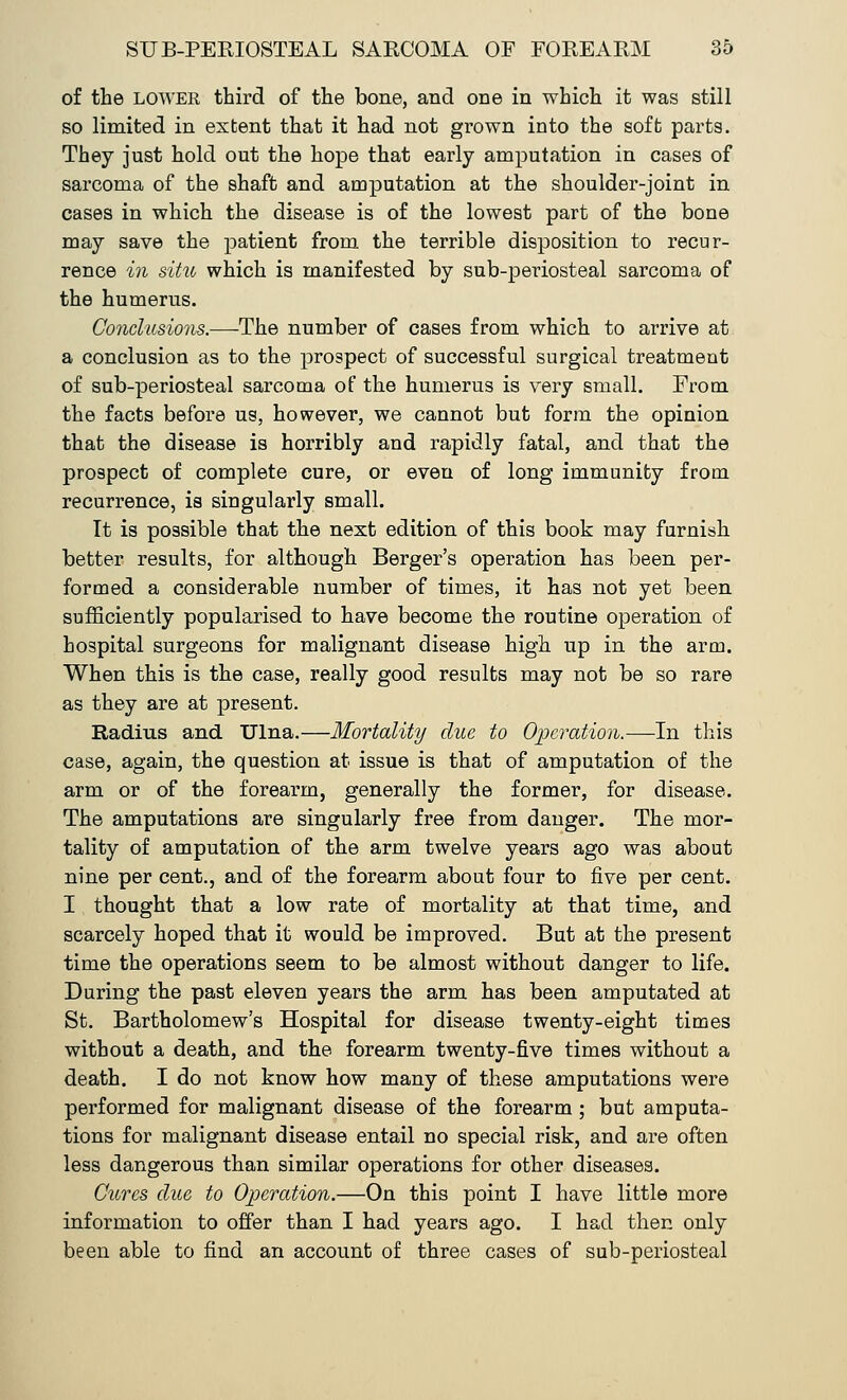 of the LOWER third of the bone, and one in which it was still so limited in extent that it had not grown into the soft parts. They just hold out the hope that early amputation in cases of sarcoma of the shaft and amputation at the shoulder-joint in cases in which the disease is of the lowest part of the bone may save the patient from the terrible disposition to recur- rence in situ which is manifested by sub-periosteal sarcoma of the humerus. Conclusions.—-The number of cases from which to arrive at a conclusion as to the prospect of successful surgical treatment of sub-periosteal sarcoma of the humerus is very small. From the facts before us, however, we cannot but form the opinion that the disease is horribly and rapidly fatal, and that the prospect of complete cure, or even of long immunity from recurrence, is singularly small. It is possible that the next edition of this book may furnish better results, for although Berger's operation has been per- formed a considerable number of times, it has not yet been sufficiently popularised to have become the routine operation of hospital surgeons for malignant disease high up in the arm. When this is the case, really good results may not be so rare as they are at present. Radius and Ulna.—Mortality due to Operation.—In this case, again, the question at issue is that of amputation of the arm or of the forearm, generally the former, for disease. The amputations are singularly free from danger. The mor- tality of amputation of the arm twelve years ago was about nine per cent., and of the forearm about four to five per cent. I thought that a low rate of mortality at that time, and scarcely hoped that it would be improved. But at the present time the operations seem to be almost without danger to life. During the past eleven years the arm has been amputated at St. Bartholomew's Hospital for disease twenty-eight times without a death, and the forearm twenty-five times without a death. I do not know how many of these amputations were performed for malignant disease of the forearm ; but amputa- tions for malignant disease entail no special risk, and are often less dangerous than similar operations for other diseases. Cures clue to Operation.—On this point I have little more information to offer than I had years ago. I had then only been able to find an account of three cases of sub-periosteal