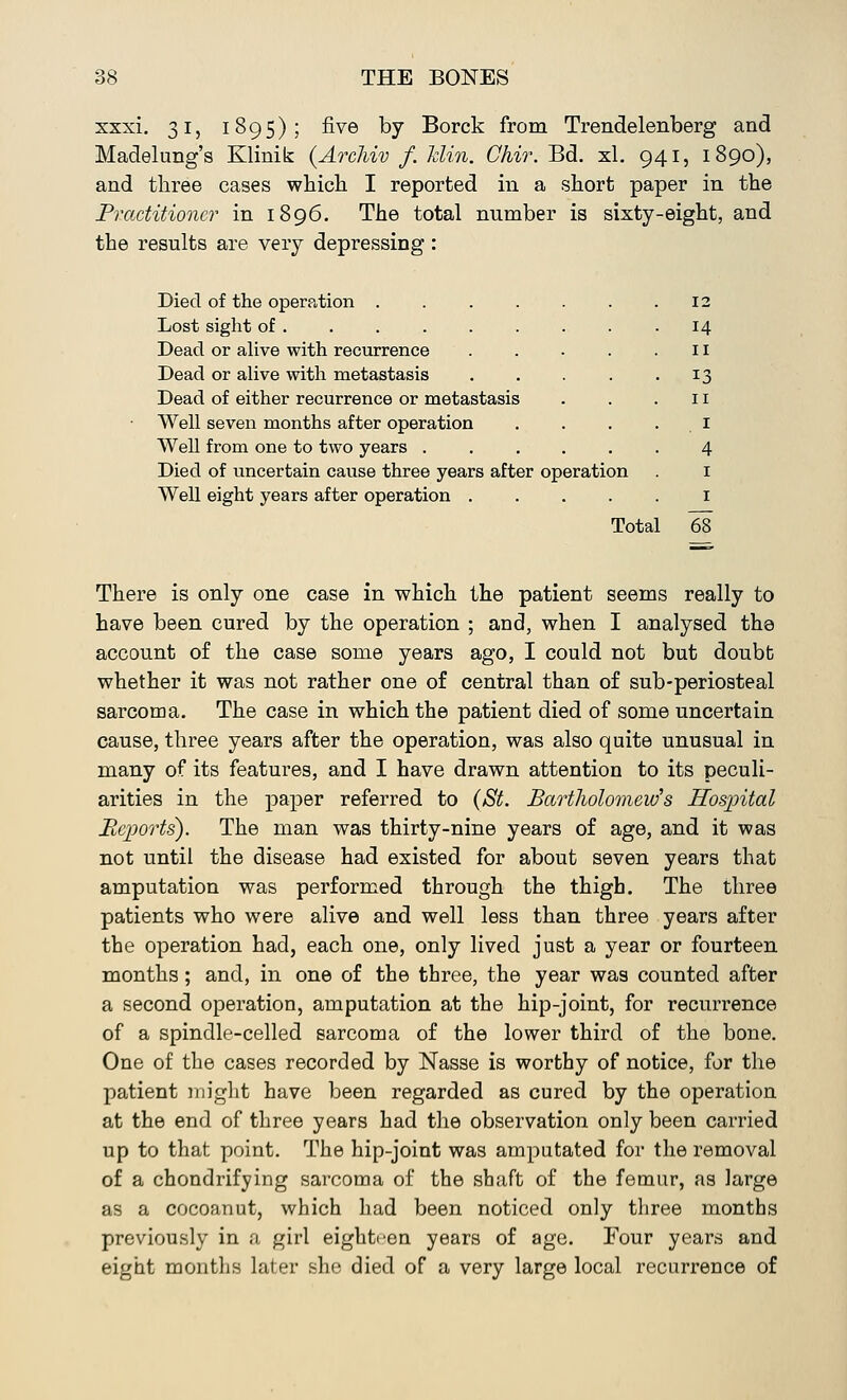 xxxi. 31, 1895); five by Borck from Trendelenberg and Madelung's Klinib: (Archiv f. Min. Chir. Bd. xl. 941, 1890), and three cases which I reported in a short paper in the Practitioner in 1896. The total number is sixty-eight, and the results are very depressing : Died of the operation .... Lost sight of Dead or alive with recurrence Dead or alive with metastasis Dead of either recurrence or metastasis Well seven months after operation Well from one to two years . Died of uncertain cause three years after operation Well eight years after operation .... Total 12 14 II 13 II I 4 1 1 68 There is only one case in which the patient seems really to have been cured by the operation ; and, when I analysed the account of the case some years ago, I could not but doubt whether it was not rather one of central than of sub-periosteal sarcoma. The case in which the patient died of some uncertain cause, three years after the operation, was also quite unusual in many of its features, and I have drawn attention to its peculi- arities in the paper referred to (St. Bartholomew's Hospital Reports). The man was thirty-nine years of age, and it was not until the disease had existed for about seven years that amputation was performed through the thigh. The three patients who were alive and well less than three years after the operation had, each one, only lived just a year or fourteen months; and, in one of the three, the year was counted after a second operation, amputation at the hip-joint, for recurrence of a spindle-celled sarcoma of the lower third of the bone. One of the cases recorded by Nasse is worthy of notice, for the patient might have been regarded as cured by the operation at the end of three years had the observation only been carried up to that point. The hip-joint was amputated for the removal of a chondrifying sarcoma of the shaft of the femur, as large as a cocoanut, which had been noticed only three months previously in a girl eighteen years of age. Four years and eight months later she died of a very large local recurrence of