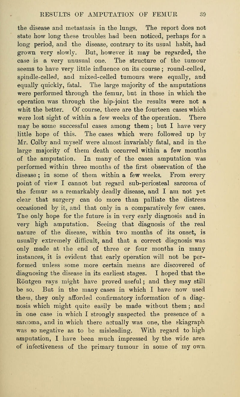 the disease and metastasis in the lungs. The report does not state how long these troubles had been noticed, perhaps for a long period, and the disease, contrary to its usual habit, had grown very slowly. But, however it may be regarded, the case is a very unusual one. The structure of the tumour seems to have very little influence on its course; round-celled, spindle-celled, and mixed-celled tumours were equally, and equally quickly, fatal. The large majority of the amputations were performed through the femur, but in those in which the operation was through the hip-joint the results were not a whit the better. Of course, there are the fourteen cases which were lost sight of within a few weeks of the operation. There may be some successful cases among them; but I have very little hope of this. The cases which were followed up by Mr. Colby and myself were almost invariably fatal, and in the large majority of them death occurred within a few months of the amputation. In many of the cases amputation was performed within three months of the first observation of the disease ; in some of them within a few weeks. From every point of view I cannot but regard sub-periosteal sarcoma of the femur as a remarkably deadly disease, and I am not yet clear that surgery can do more than palliate the distress occasioned by it, and that only in a comparatively few cases. The only hope for the future is in very early diagnosis and in very high amputation. Seeing that diagnosis of the real nature of the disease, within two months of its onset, is usually extremely difficult, and that a correct diagnosis was only made at the end of three or four months in many instances, it is evident that early operation will not be per- formed unless some more certain means are discovered of diagnosing the disease in its earliest stages. I hoped that the Rontgen rays might have proved useful; and they may still be so. But in the many cases in which I have now used them, they only afforded confirmatory information of a diag- nosis which might quite easily be made without them; and in one case in which I strongly suspected the presence of a sarcoma, and in which there actually was one, the skiagraph was so negative as to be misleading. With regard to high amputation, I have been much impressed by the wide area of infectiveness of the primary tumour in some of my own
