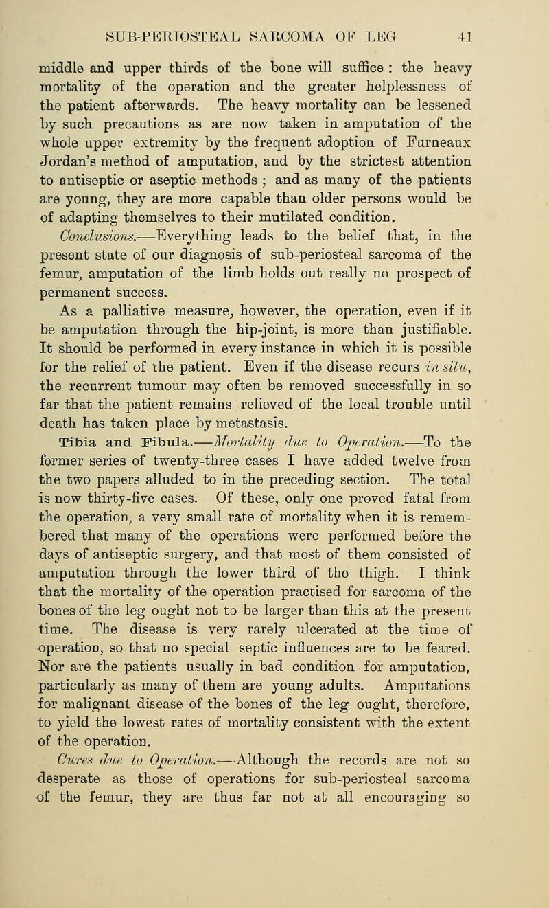 middle and upper thirds of the bone will suffice : the heavy mortality of the operation and the greater helplessness of the patient afterwards. The heavy mortality can be lessened by such precautions as are now taken in amputation of the whole upper extremity by the frequent adoption of Furneaux Jordan's method of amputation, and by the strictest attention to antiseptic or aseptic methods ; and as many of the patients are young, they are more capable than older persons would be of adapting themselves to their mutilated condition. Conclusions.—Everything leads to the belief that, in the present state of our diagnosis of sub-periosteal sarcoma of the femur, amputation of the limb holds out really no prospect of permanent success. As a palliative measure, however, the operation, even if it be amputation through the hip-joint, is more than justifiable. It should be performed in every instance in which it is possible for the relief of the patient. Even if the disease recurs in situ, the recurrent tumour may often be removed successfully in so far that the patient remains relieved of the local trouble until death has taken place by metastasis. Tibia and Eibula.—Mortality clue to Operation.—To the former series of twenty-three cases I have added twelve from the two papers alluded to in the preceding section. The total is now thirty-five cases. Of these, only one proved fatal from the operation, a very small rate of mortality when it is remem- bered that many of the operations were performed before the days of antiseptic surgery, and that most of them consisted of amputation through the lower third of the thigh. I think that the mortality of the operation practised for sarcoma of the bones of the leg ought not to be larger than this at the present time. The disease is very rarely ulcerated at the time of operation, so that no special septic influences are to be feared. Nor are the patients usually in bad condition for amputation, particularly as many of them are young adults. Amputations for malignant disease of the bones of the leg ought, therefore, to yield the lowest rates of mortality consistent with the extent of the operation. Cures clue to Operation.—Although the records are not so desperate as those of operations for sub-periosteal sarcoma •of the femur, they are thus far not at all encouraging so