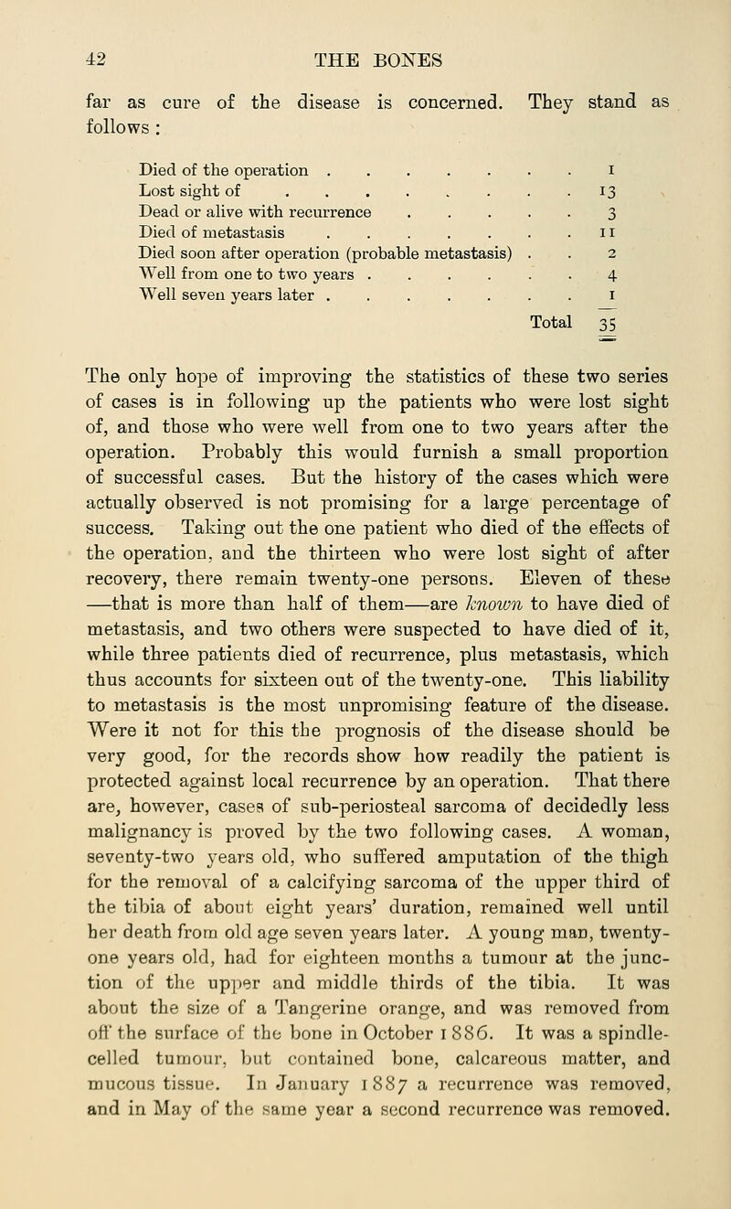 far as cure of the disease is concerned. They stand as follows : Died of the operation ..... Lost sight of ...... Dead or alive with recurrence Died of metastasis ..... Died soon after operation (probable metastasis) Well from one to two years .... Well seven years later ..... I 13 3 11 2 4 1 Total 35 The only hope of improving the statistics of these two series of cases is in following up the patients who were lost sight of, and those who were well from one to two years after the operation. Probably this would furnish a small proportion of successful cases. But the history of the cases which were actually observed is not promising for a large percentage of success. Taking out the one patient who died of the effects of the operation, and the thirteen who were lost sight of after recovery, there remain twenty-one persons. Eleven of these —that is more than half of them—are known to have died of metastasis, and two others were suspected to have died of it, while three patients died of recurrence, plus metastasis, which thus accounts for sixteen out of the twenty-one. This liability to metastasis is the most unpromising feature of the disease. Were it not for this the prognosis of the disease should be very good, for the records show how readily the patient is protected against local recurrence by an operation. That there are, however, cases of sub-periosteal sarcoma of decidedly less malignancy is proved by the two following cases. A woman, seventy-two years old, who suffered amputation of the thigh for the removal of a calcifying sarcoma of the upper third of the tibia of about eight years' duration, remained well until her death from old age seven years later. A young man, twenty- one years old, had for eighteen months a tumour at the junc- tion of the upper and middle thirds of the tibia. It was about the size of a Tangerine orange, and was removed from off the surface of the bone in October 1886. It was a spindle- celled tumour, but contained bone, calcareous matter, and mucous tissue. In January 1887 a recurrence was removed, and in May of the same year a second recurrence was removed.