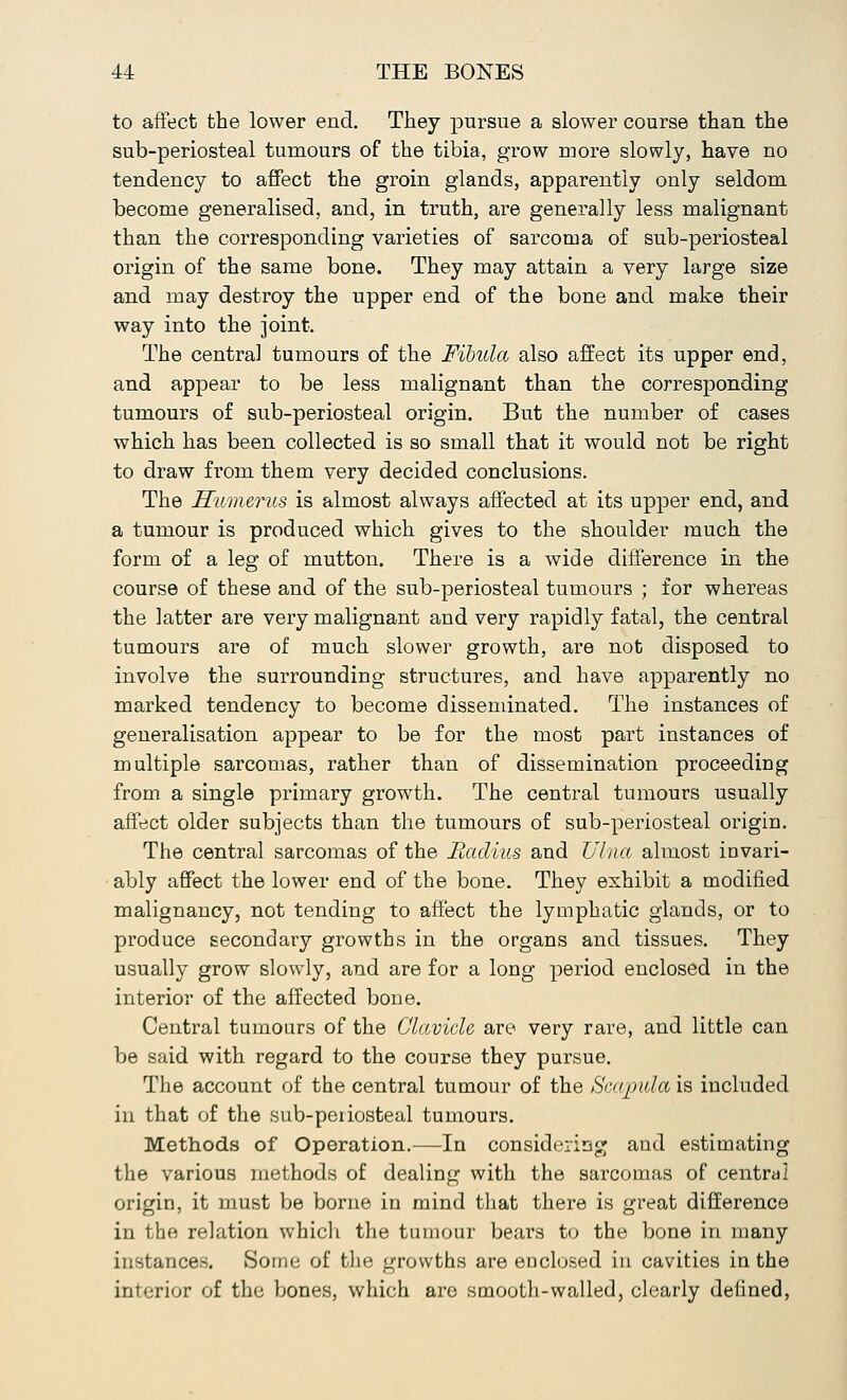 to affect the lower end. They pursue a slower course than the sub-periosteal tumours of the tibia, grow more slowly, have no tendency to affect the groin glands, apparently only seldom become generalised, and, in truth, are generally less malignant than the corresponding varieties of sarcoma of sub-periosteal origin of the same bone. They may attain a very large size and may destroy the upper end of the bone and make their way into the joint. The centra] tumours of the Fibula also affect its upper end, and appear to be less malignant than the corresponding tumours of sub-periosteal origin. But the number of cases which has been collected is so small that it would not be right to draw from them very decided conclusions. The Humerus is almost always affected at its upper end, and a tumour is produced which gives to the shoulder much the form of a leg of mutton. There is a wide difference in the course of these and of the sub-periosteal tumours ; for whereas the latter are very malignant and very rapidly fatal, the central tumours are of much slower growth, are not disposed to involve the surrounding structures, and have apparently no marked tendency to become disseminated. The instances of generalisation appear to be for the most part instances of multiple sarcomas, rather than of dissemination proceeding from a single primary growth. The central tumours usually affect older subjects than the tumours of sub-periosteal origin. The central sarcomas of the Radius and Ulna almost invari- ably affect the lower end of the bone. They exhibit a modified malignancy, not tending to affect the lymphatic glands, or to produce secondary growths in the organs and tissues. They usually grow slowly, and are for a long period enclosed in the interior of the affected bone. Central tumours of the Clavicle are very rare, and little can be said with regard to the course they pursue. The account of the central tumour of the Scapula is included in that of the sub-periosteal tumours. Methods of Operation.—In considering and estimating the various methods of dealing with the sarcomas of central origin, it must be borne in mind that there is great difference in the relation which the tumour bears to the bone in many instances. Some of the growths are enclosed in cavities in the interior of the bones, which are smooth-walled, clearly defined,